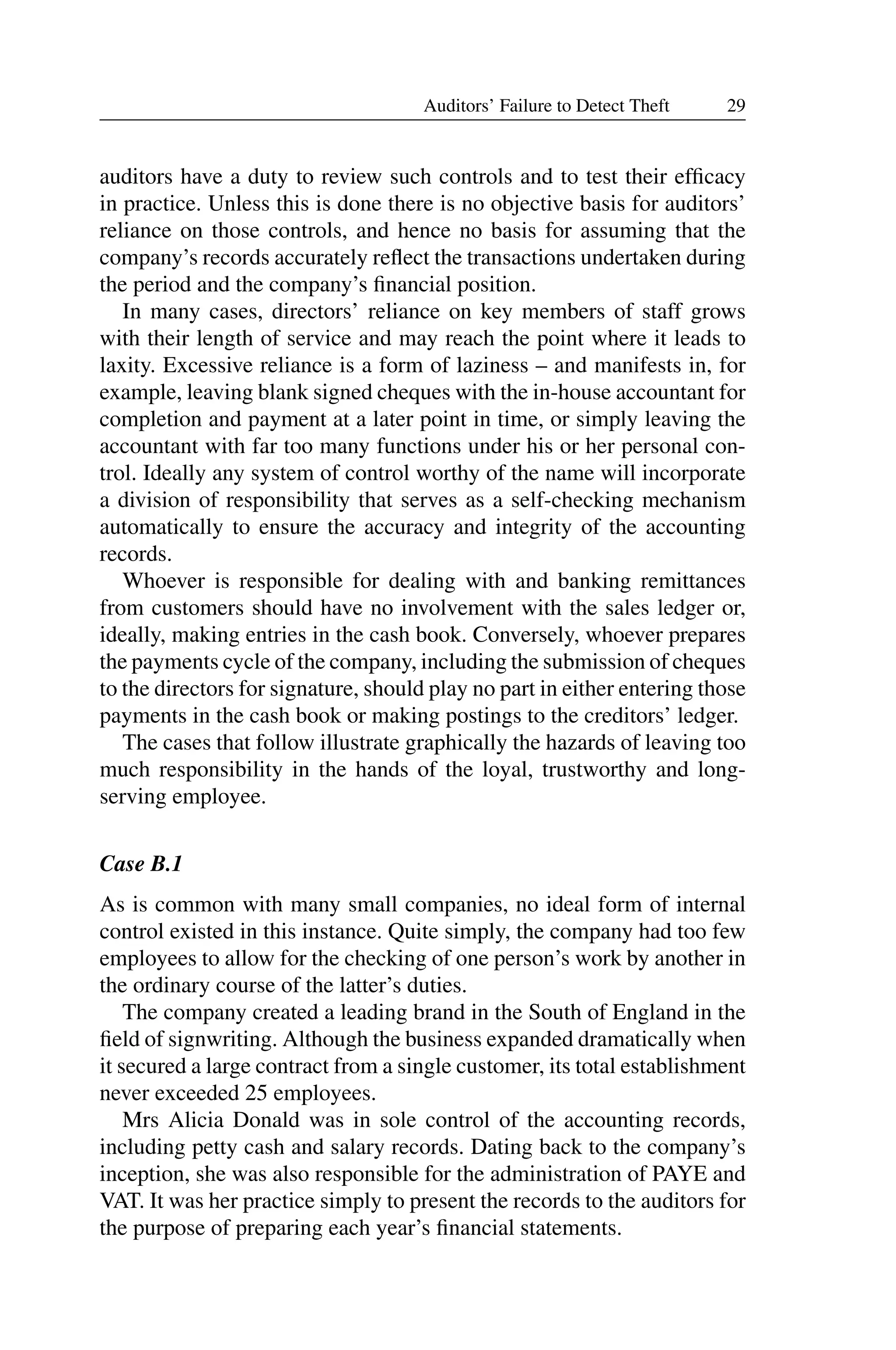 29
Auditors’ Failure to Detect Theft
auditors have a duty to review such controls and to test their efﬁcacy
in practice. Unless this is done there is no objective basis for auditors’
reliance on those controls, and hence no basis for assuming that the
company’s records accurately reﬂect the transactions undertaken during
the period and the company’s ﬁnancial position.
In many cases, directors’ reliance on key members of staff grows
with their length of service and may reach the point where it leads to
laxity. Excessive reliance is a form of laziness – and manifests in, for
example, leaving blank signed cheques with the in-house accountant for
completion and payment at a later point in time, or simply leaving the
accountant with far too many functions under his or her personal con­
trol. Ideally any system of control worthy of the name will incorporate
a division of responsibility that serves as a self-checking mechanism
automatically to ensure the accuracy and integrity of the accounting
records.
Whoever is responsible for dealing with and banking remittances
from customers should have no involvement with the sales ledger or,
ideally, making entries in the cash book. Conversely, whoever prepares
the payments cycle of the company, including the submission of cheques
to the directors for signature, should play no part in either entering those
payments in the cash book or making postings to the creditors’ ledger.
The cases that follow illustrate graphically the hazards of leaving too
much responsibility in the hands of the loyal, trustworthy and long­
serving employee.
Case B.1
As is common with many small companies, no ideal form of internal
control existed in this instance. Quite simply, the company had too few
employees to allow for the checking of one person’s work by another in
the ordinary course of the latter’s duties.
The company created a leading brand in the South of England in the
ﬁeld of signwriting. Although the business expanded dramatically when
it secured a large contract from a single customer, its total establishment
never exceeded 25 employees.
Mrs Alicia Donald was in sole control of the accounting records,
including petty cash and salary records. Dating back to the company’s
inception, she was also responsible for the administration of PAYE and
VAT. It was her practice simply to present the records to the auditors for
the purpose of preparing each year’s ﬁnancial statements.
 