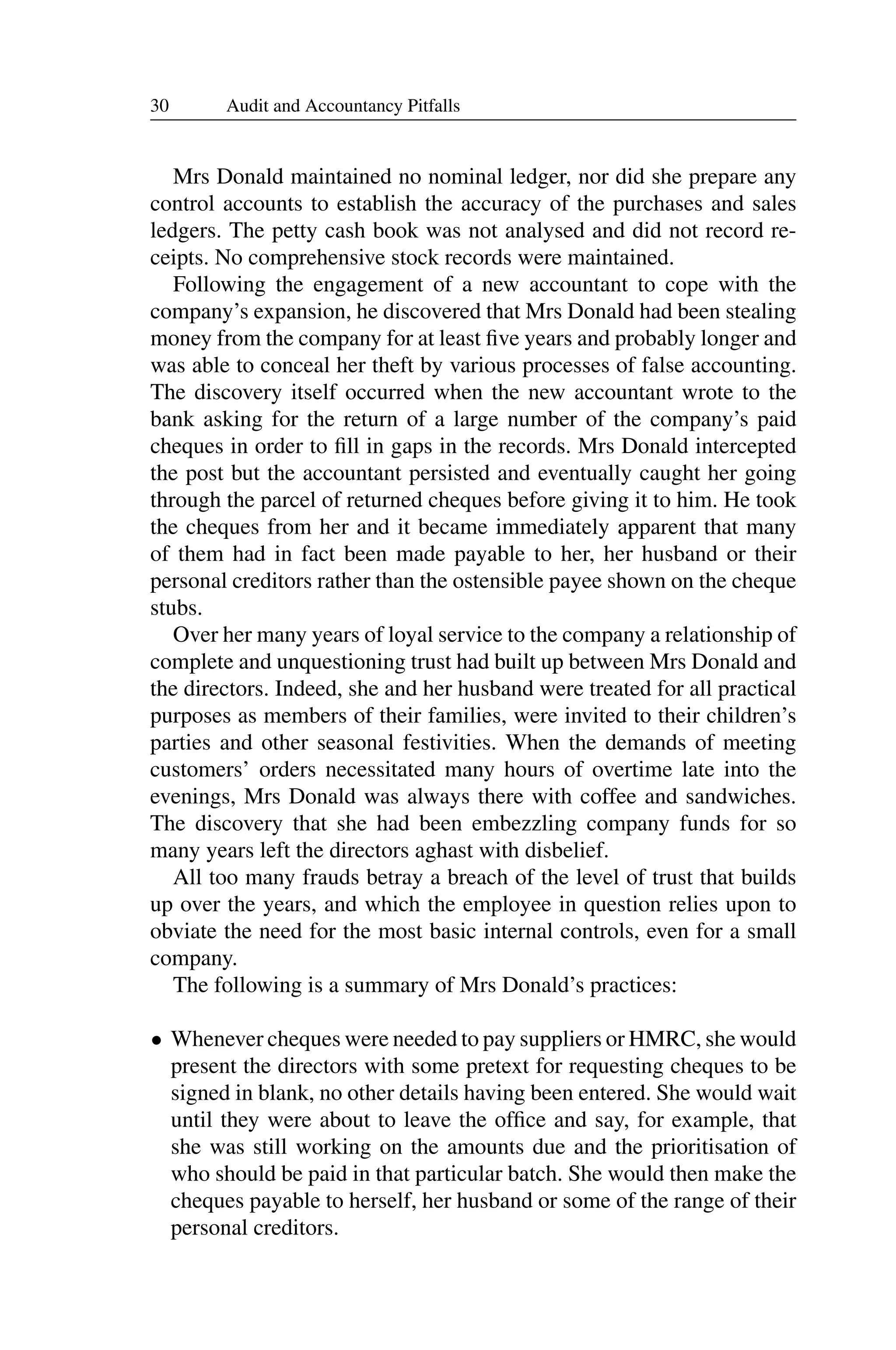 30 Audit and Accountancy Pitfalls
Mrs Donald maintained no nominal ledger, nor did she prepare any
control accounts to establish the accuracy of the purchases and sales
ledgers. The petty cash book was not analysed and did not record re­
ceipts. No comprehensive stock records were maintained.
Following the engagement of a new accountant to cope with the
company’s expansion, he discovered that Mrs Donald had been stealing
money from the company for at least ﬁve years and probably longer and
was able to conceal her theft by various processes of false accounting.
The discovery itself occurred when the new accountant wrote to the
bank asking for the return of a large number of the company’s paid
cheques in order to ﬁll in gaps in the records. Mrs Donald intercepted
the post but the accountant persisted and eventually caught her going
through the parcel of returned cheques before giving it to him. He took
the cheques from her and it became immediately apparent that many
of them had in fact been made payable to her, her husband or their
personal creditors rather than the ostensible payee shown on the cheque
stubs.
Over her many years of loyal service to the company a relationship of
complete and unquestioning trust had built up between Mrs Donald and
the directors. Indeed, she and her husband were treated for all practical
purposes as members of their families, were invited to their children’s
parties and other seasonal festivities. When the demands of meeting
customers’ orders necessitated many hours of overtime late into the
evenings, Mrs Donald was always there with coffee and sandwiches.
The discovery that she had been embezzling company funds for so
many years left the directors aghast with disbelief.
All too many frauds betray a breach of the level of trust that builds
up over the years, and which the employee in question relies upon to
obviate the need for the most basic internal controls, even for a small
company.
The following is a summary of Mrs Donald’s practices:
• Whenever cheques were needed to pay suppliers or HMRC, she would
present the directors with some pretext for requesting cheques to be
signed in blank, no other details having been entered. She would wait
until they were about to leave the ofﬁce and say, for example, that
she was still working on the amounts due and the prioritisation of
who should be paid in that particular batch. She would then make the
cheques payable to herself, her husband or some of the range of their
personal creditors.
 