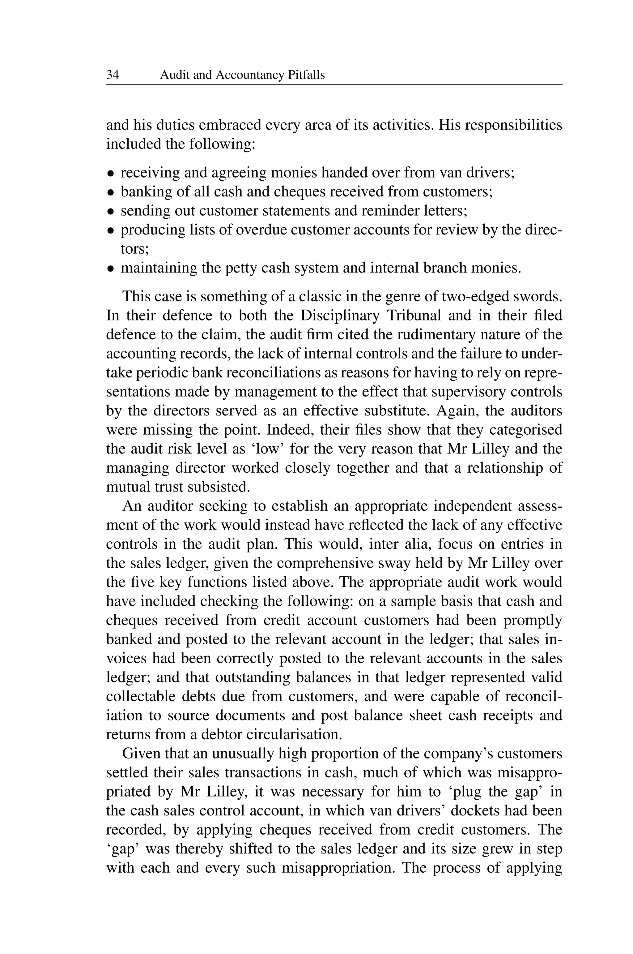 34 Audit and Accountancy Pitfalls
and his duties embraced every area of its activities. His responsibilities
included the following:
• receiving and agreeing monies handed over from van drivers;
• banking of all cash and cheques received from customers;
• sending out customer statements and reminder letters;
• producing lists of overdue customer accounts for review by the direc­
tors;
• maintaining the petty cash system and internal branch monies.
This case is something of a classic in the genre of two-edged swords.
In their defence to both the Disciplinary Tribunal and in their ﬁled
defence to the claim, the audit ﬁrm cited the rudimentary nature of the
accounting records, the lack of internal controls and the failure to under­
take periodic bank reconciliations as reasons for having to rely on repre­
sentations made by management to the effect that supervisory controls
by the directors served as an effective substitute. Again, the auditors
were missing the point. Indeed, their ﬁles show that they categorised
the audit risk level as ‘low’ for the very reason that Mr Lilley and the
managing director worked closely together and that a relationship of
mutual trust subsisted.
An auditor seeking to establish an appropriate independent assess­
ment of the work would instead have reﬂected the lack of any effective
controls in the audit plan. This would, inter alia, focus on entries in
the sales ledger, given the comprehensive sway held by Mr Lilley over
the ﬁve key functions listed above. The appropriate audit work would
have included checking the following: on a sample basis that cash and
cheques received from credit account customers had been promptly
banked and posted to the relevant account in the ledger; that sales in­
voices had been correctly posted to the relevant accounts in the sales
ledger; and that outstanding balances in that ledger represented valid
collectable debts due from customers, and were capable of reconcil­
iation to source documents and post balance sheet cash receipts and
returns from a debtor circularisation.
Given that an unusually high proportion of the company’s customers
settled their sales transactions in cash, much of which was misappro­
priated by Mr Lilley, it was necessary for him to ‘plug the gap’ in
the cash sales control account, in which van drivers’ dockets had been
recorded, by applying cheques received from credit customers. The
‘gap’ was thereby shifted to the sales ledger and its size grew in step
with each and every such misappropriation. The process of applying
 