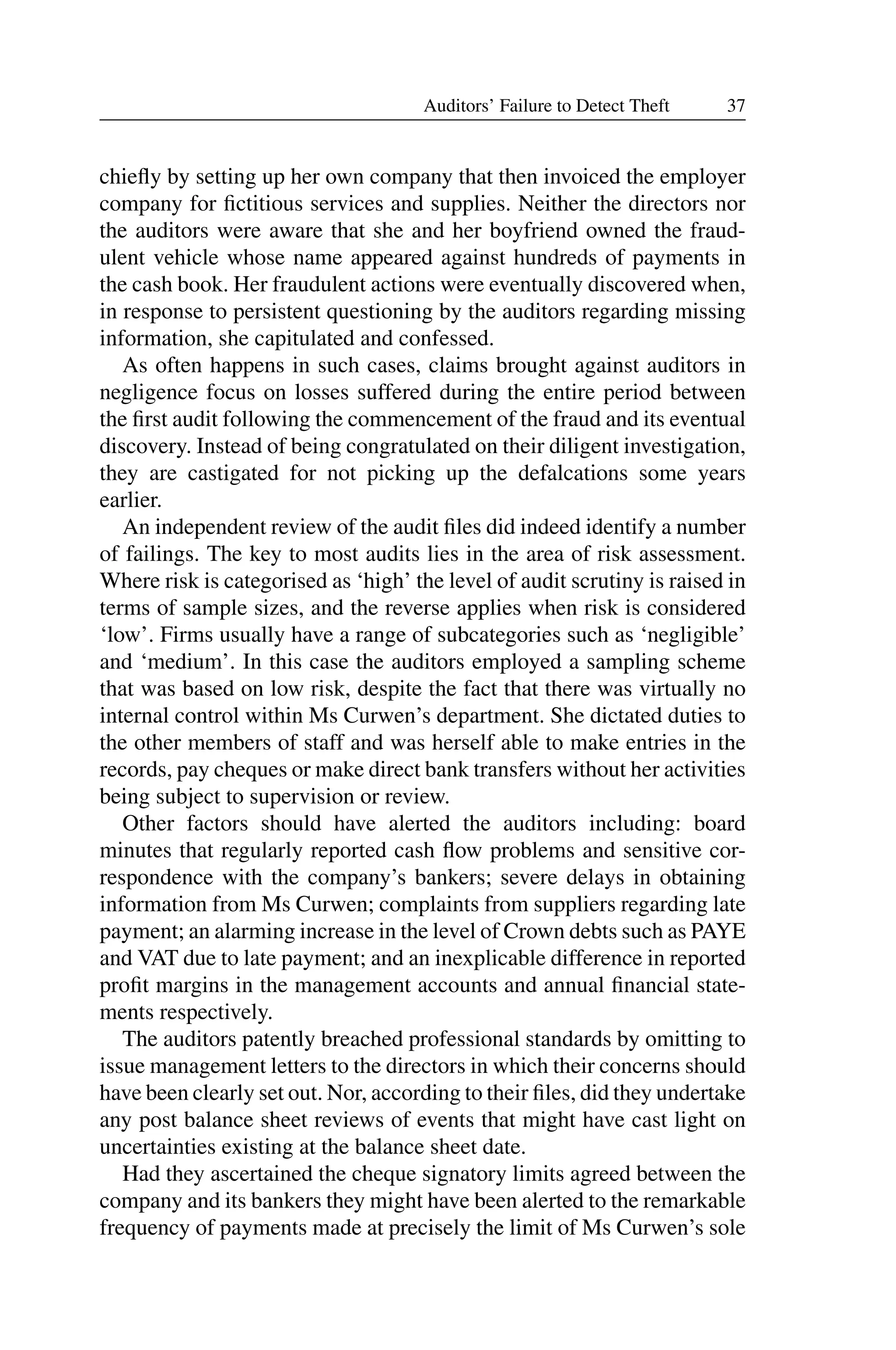 37
Auditors’ Failure to Detect Theft
chieﬂy by setting up her own company that then invoiced the employer
company for ﬁctitious services and supplies. Neither the directors nor
the auditors were aware that she and her boyfriend owned the fraud­
ulent vehicle whose name appeared against hundreds of payments in
the cash book. Her fraudulent actions were eventually discovered when,
in response to persistent questioning by the auditors regarding missing
information, she capitulated and confessed.
As often happens in such cases, claims brought against auditors in
negligence focus on losses suffered during the entire period between
the ﬁrst audit following the commencement of the fraud and its eventual
discovery. Instead of being congratulated on their diligent investigation,
they are castigated for not picking up the defalcations some years
earlier.
An independent review of the audit ﬁles did indeed identify a number
of failings. The key to most audits lies in the area of risk assessment.
Where risk is categorised as ‘high’ the level of audit scrutiny is raised in
terms of sample sizes, and the reverse applies when risk is considered
‘low’. Firms usually have a range of subcategories such as ‘negligible’
and ‘medium’. In this case the auditors employed a sampling scheme
that was based on low risk, despite the fact that there was virtually no
internal control within Ms Curwen’s department. She dictated duties to
the other members of staff and was herself able to make entries in the
records, pay cheques or make direct bank transfers without her activities
being subject to supervision or review.
Other factors should have alerted the auditors including: board
minutes that regularly reported cash ﬂow problems and sensitive cor­
respondence with the company’s bankers; severe delays in obtaining
information from Ms Curwen; complaints from suppliers regarding late
payment; an alarming increase in the level of Crown debts such as PAYE
and VAT due to late payment; and an inexplicable difference in reported
proﬁt margins in the management accounts and annual ﬁnancial state­
ments respectively.
The auditors patently breached professional standards by omitting to
issue management letters to the directors in which their concerns should
have been clearly set out. Nor, according to their ﬁles, did they undertake
any post balance sheet reviews of events that might have cast light on
uncertainties existing at the balance sheet date.
Had they ascertained the cheque signatory limits agreed between the
company and its bankers they might have been alerted to the remarkable
frequency of payments made at precisely the limit of Ms Curwen’s sole
 
