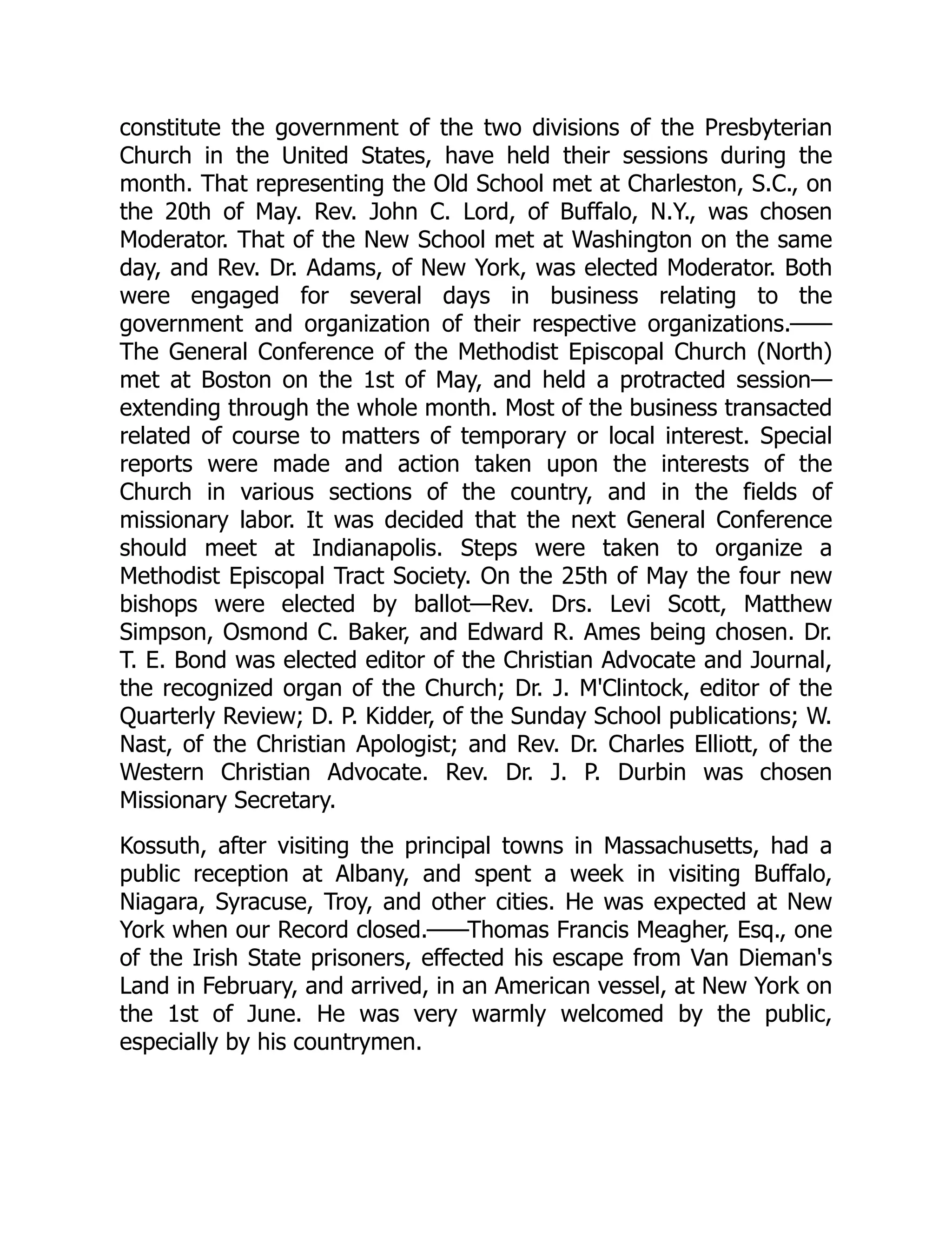 constitute the government of the two divisions of the Presbyterian
Church in the United States, have held their sessions during the
month. That representing the Old School met at Charleston, S.C., on
the 20th of May. Rev. John C. Lord, of Buffalo, N.Y., was chosen
Moderator. That of the New School met at Washington on the same
day, and Rev. Dr. Adams, of New York, was elected Moderator. Both
were engaged for several days in business relating to the
government and organization of their respective organizations.——
The General Conference of the Methodist Episcopal Church (North)
met at Boston on the 1st of May, and held a protracted session—
extending through the whole month. Most of the business transacted
related of course to matters of temporary or local interest. Special
reports were made and action taken upon the interests of the
Church in various sections of the country, and in the fields of
missionary labor. It was decided that the next General Conference
should meet at Indianapolis. Steps were taken to organize a
Methodist Episcopal Tract Society. On the 25th of May the four new
bishops were elected by ballot—Rev. Drs. Levi Scott, Matthew
Simpson, Osmond C. Baker, and Edward R. Ames being chosen. Dr.
T. E. Bond was elected editor of the Christian Advocate and Journal,
the recognized organ of the Church; Dr. J. M'Clintock, editor of the
Quarterly Review; D. P. Kidder, of the Sunday School publications; W.
Nast, of the Christian Apologist; and Rev. Dr. Charles Elliott, of the
Western Christian Advocate. Rev. Dr. J. P. Durbin was chosen
Missionary Secretary.
Kossuth, after visiting the principal towns in Massachusetts, had a
public reception at Albany, and spent a week in visiting Buffalo,
Niagara, Syracuse, Troy, and other cities. He was expected at New
York when our Record closed.——Thomas Francis Meagher, Esq., one
of the Irish State prisoners, effected his escape from Van Dieman's
Land in February, and arrived, in an American vessel, at New York on
the 1st of June. He was very warmly welcomed by the public,
especially by his countrymen.
 