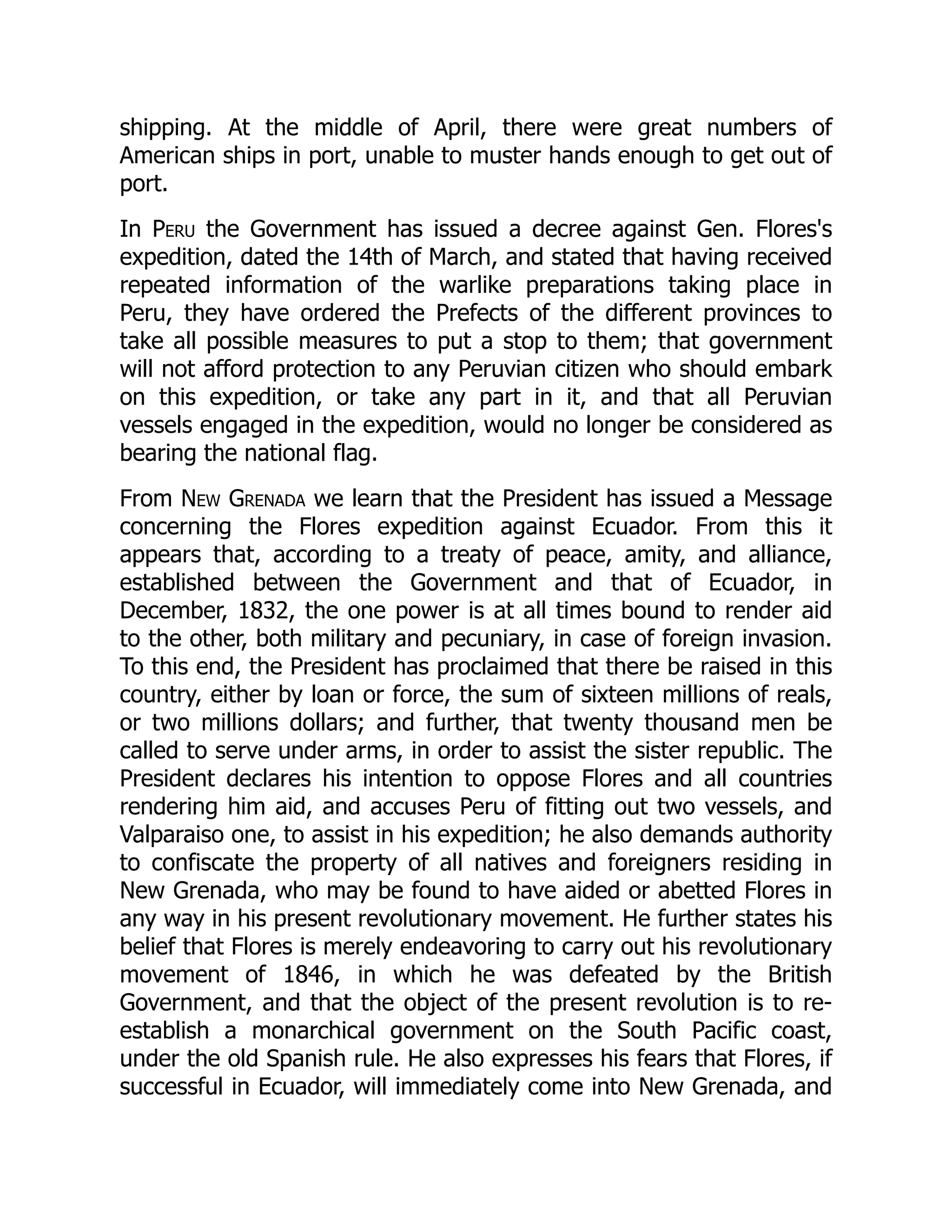 shipping. At the middle of April, there were great numbers of
American ships in port, unable to muster hands enough to get out of
port.
In Peru the Government has issued a decree against Gen. Flores's
expedition, dated the 14th of March, and stated that having received
repeated information of the warlike preparations taking place in
Peru, they have ordered the Prefects of the different provinces to
take all possible measures to put a stop to them; that government
will not afford protection to any Peruvian citizen who should embark
on this expedition, or take any part in it, and that all Peruvian
vessels engaged in the expedition, would no longer be considered as
bearing the national flag.
From New Grenada we learn that the President has issued a Message
concerning the Flores expedition against Ecuador. From this it
appears that, according to a treaty of peace, amity, and alliance,
established between the Government and that of Ecuador, in
December, 1832, the one power is at all times bound to render aid
to the other, both military and pecuniary, in case of foreign invasion.
To this end, the President has proclaimed that there be raised in this
country, either by loan or force, the sum of sixteen millions of reals,
or two millions dollars; and further, that twenty thousand men be
called to serve under arms, in order to assist the sister republic. The
President declares his intention to oppose Flores and all countries
rendering him aid, and accuses Peru of fitting out two vessels, and
Valparaiso one, to assist in his expedition; he also demands authority
to confiscate the property of all natives and foreigners residing in
New Grenada, who may be found to have aided or abetted Flores in
any way in his present revolutionary movement. He further states his
belief that Flores is merely endeavoring to carry out his revolutionary
movement of 1846, in which he was defeated by the British
Government, and that the object of the present revolution is to re-
establish a monarchical government on the South Pacific coast,
under the old Spanish rule. He also expresses his fears that Flores, if
successful in Ecuador, will immediately come into New Grenada, and
 