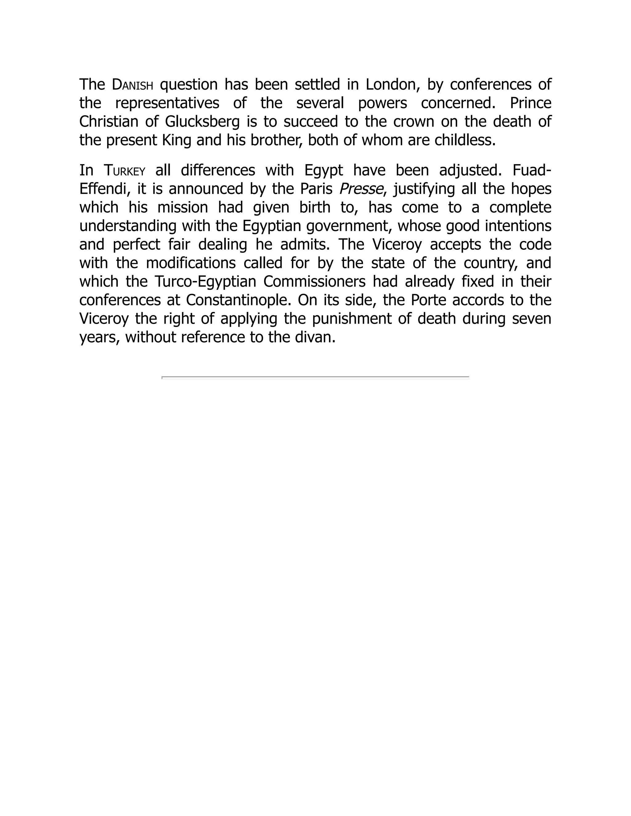 The Danish question has been settled in London, by conferences of
the representatives of the several powers concerned. Prince
Christian of Glucksberg is to succeed to the crown on the death of
the present King and his brother, both of whom are childless.
In Turkey all differences with Egypt have been adjusted. Fuad-
Effendi, it is announced by the Paris Presse, justifying all the hopes
which his mission had given birth to, has come to a complete
understanding with the Egyptian government, whose good intentions
and perfect fair dealing he admits. The Viceroy accepts the code
with the modifications called for by the state of the country, and
which the Turco-Egyptian Commissioners had already fixed in their
conferences at Constantinople. On its side, the Porte accords to the
Viceroy the right of applying the punishment of death during seven
years, without reference to the divan.
 