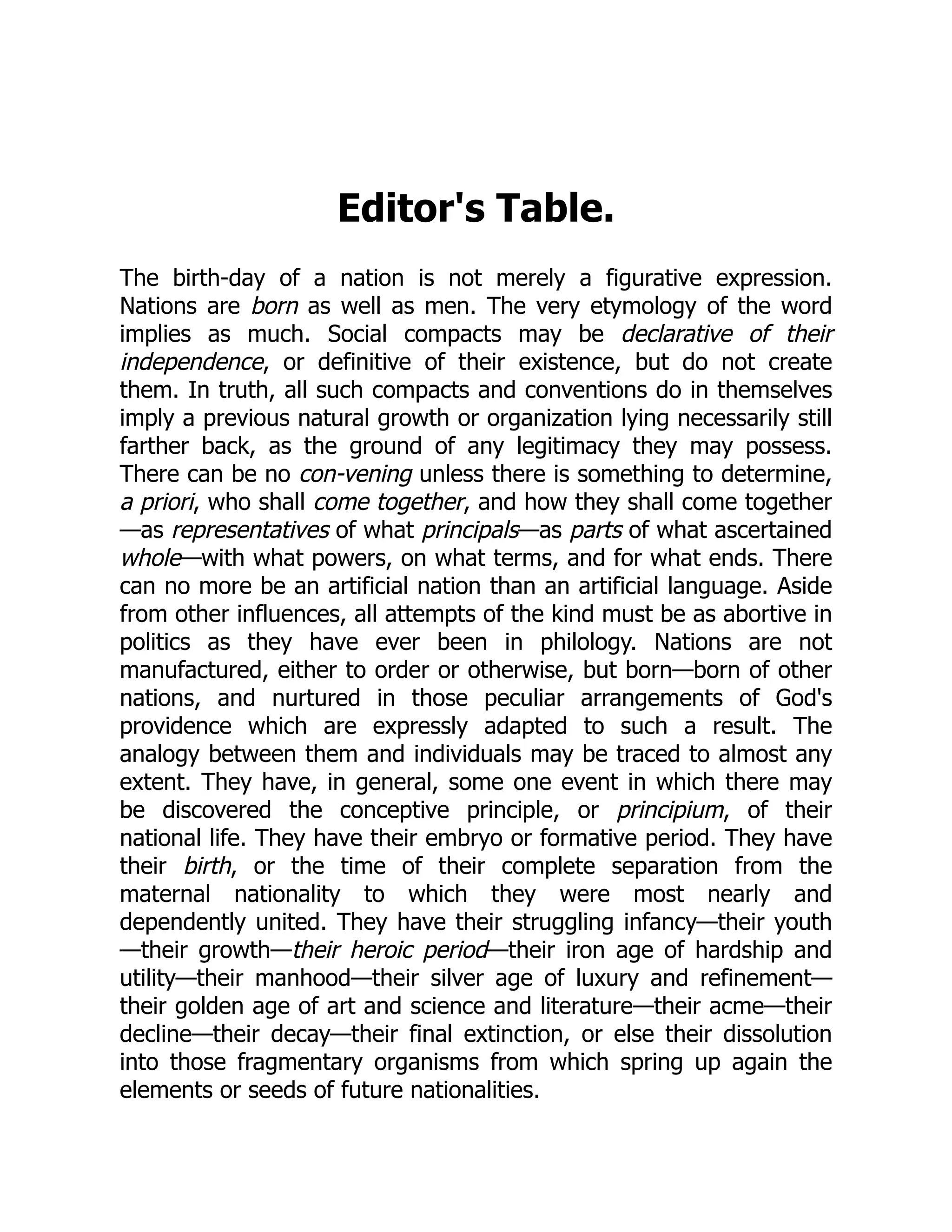 Editor's Table.
The birth-day of a nation is not merely a figurative expression.
Nations are born as well as men. The very etymology of the word
implies as much. Social compacts may be declarative of their
independence, or definitive of their existence, but do not create
them. In truth, all such compacts and conventions do in themselves
imply a previous natural growth or organization lying necessarily still
farther back, as the ground of any legitimacy they may possess.
There can be no con-vening unless there is something to determine,
a priori, who shall come together, and how they shall come together
—as representatives of what principals—as parts of what ascertained
whole—with what powers, on what terms, and for what ends. There
can no more be an artificial nation than an artificial language. Aside
from other influences, all attempts of the kind must be as abortive in
politics as they have ever been in philology. Nations are not
manufactured, either to order or otherwise, but born—born of other
nations, and nurtured in those peculiar arrangements of God's
providence which are expressly adapted to such a result. The
analogy between them and individuals may be traced to almost any
extent. They have, in general, some one event in which there may
be discovered the conceptive principle, or principium, of their
national life. They have their embryo or formative period. They have
their birth, or the time of their complete separation from the
maternal nationality to which they were most nearly and
dependently united. They have their struggling infancy—their youth
—their growth—their heroic period—their iron age of hardship and
utility—their manhood—their silver age of luxury and refinement—
their golden age of art and science and literature—their acme—their
decline—their decay—their final extinction, or else their dissolution
into those fragmentary organisms from which spring up again the
elements or seeds of future nationalities.
 