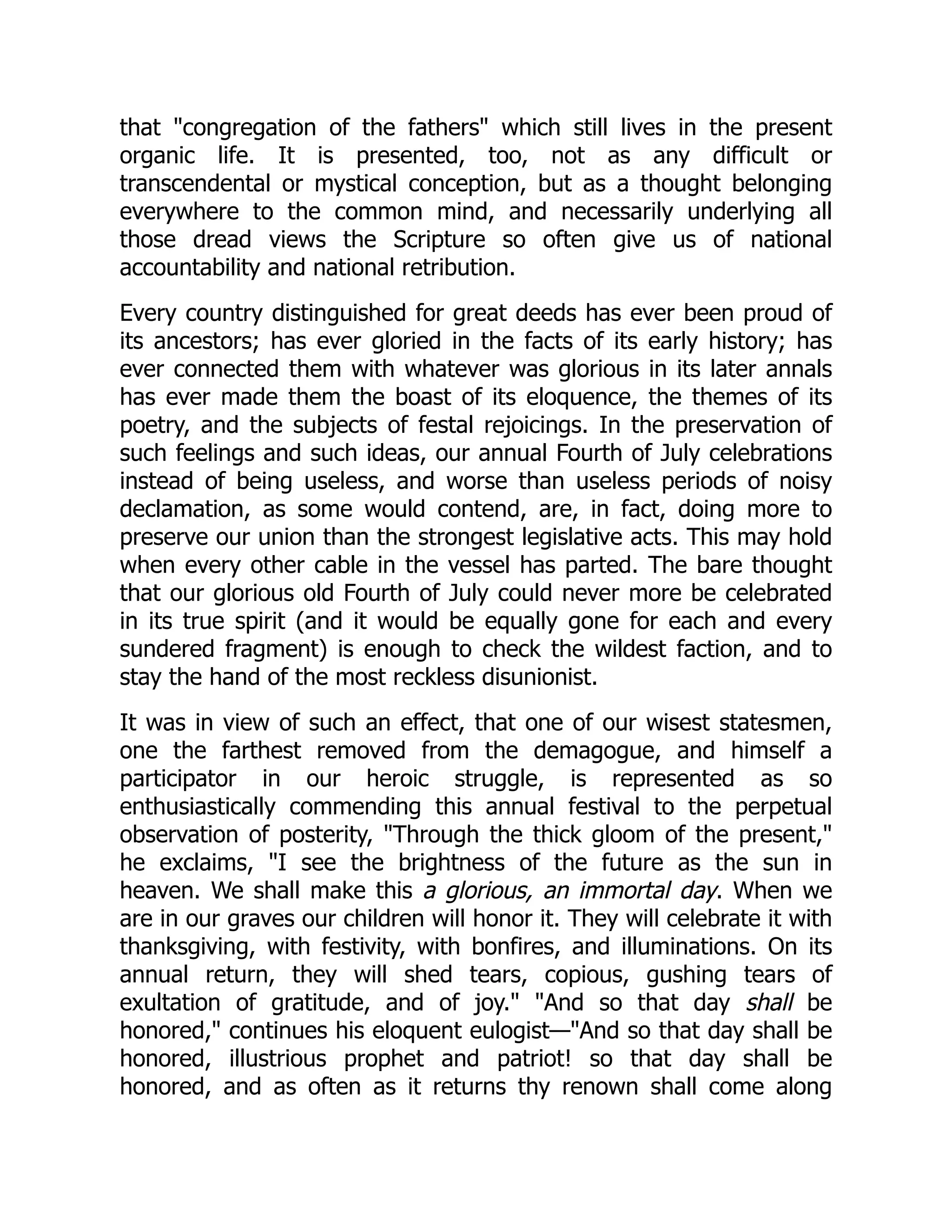 that "congregation of the fathers" which still lives in the present
organic life. It is presented, too, not as any difficult or
transcendental or mystical conception, but as a thought belonging
everywhere to the common mind, and necessarily underlying all
those dread views the Scripture so often give us of national
accountability and national retribution.
Every country distinguished for great deeds has ever been proud of
its ancestors; has ever gloried in the facts of its early history; has
ever connected them with whatever was glorious in its later annals
has ever made them the boast of its eloquence, the themes of its
poetry, and the subjects of festal rejoicings. In the preservation of
such feelings and such ideas, our annual Fourth of July celebrations
instead of being useless, and worse than useless periods of noisy
declamation, as some would contend, are, in fact, doing more to
preserve our union than the strongest legislative acts. This may hold
when every other cable in the vessel has parted. The bare thought
that our glorious old Fourth of July could never more be celebrated
in its true spirit (and it would be equally gone for each and every
sundered fragment) is enough to check the wildest faction, and to
stay the hand of the most reckless disunionist.
It was in view of such an effect, that one of our wisest statesmen,
one the farthest removed from the demagogue, and himself a
participator in our heroic struggle, is represented as so
enthusiastically commending this annual festival to the perpetual
observation of posterity, "Through the thick gloom of the present,"
he exclaims, "I see the brightness of the future as the sun in
heaven. We shall make this a glorious, an immortal day. When we
are in our graves our children will honor it. They will celebrate it with
thanksgiving, with festivity, with bonfires, and illuminations. On its
annual return, they will shed tears, copious, gushing tears of
exultation of gratitude, and of joy." "And so that day shall be
honored," continues his eloquent eulogist—"And so that day shall be
honored, illustrious prophet and patriot! so that day shall be
honored, and as often as it returns thy renown shall come along
 