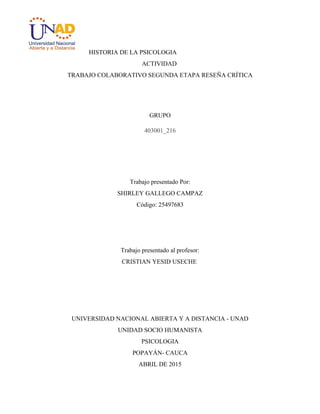 HISTORIA DE LA PSICOLOGIA
ACTIVIDAD
TRABAJO COLABORATIVO SEGUNDA ETAPA RESEÑA CRÍTICA
GRUPO
403001_216
Trabajo presentado Por:
SHIRLEY GALLEGO CAMPAZ
Código: 25497683
Trabajo presentado al profesor:
CRISTIAN YESID USECHE
UNIVERSIDAD NACIONAL ABIERTA Y A DISTANCIA - UNAD
UNIDAD SOCIO HUMANISTA
PSICOLOGIA
POPAYÁN- CAUCA
ABRIL DE 2015
 