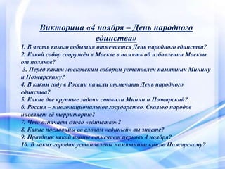Викторина «4 ноября – День народного
единства»
1. В честь какого события отмечается День народного единства?
2. Какой собор сооружён в Москве в память об избавлении Москвы
от поляков?
3. Перед каким московским собором установлен памятник Минину
и Пожарскому?
4. В каком году в России начали отмечать День народного
единства?
5. Какие две крупные задачи ставили Минин и Пожарский?
6. Россия – многонациональное государство. Сколько народов
населяет её территорию?
7. Что означает слово «единство»?
8. Какие пословицы со словом «единый» вы знаете?
9. Праздник какой иконы отмечает церковь 4 ноября?
10. В каких городах установлены памятники князю Пожарскому?
 