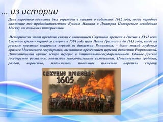 … из истории
День народного единства был учрежден в память о событиях 1612 года, когда народное
ополчение под предводительством Кузьмы Минина и Дмитрия Пожарского освободило
Москву от польских интервентов.
Исторически этот праздник связан с окончанием Смутного времени в России в XVII веке.
Смутное время - период со смерти в 1584 году царя Ивана Грозного и до 1613 года, когда на
русском престоле воцарился первый из династии Романовых, - было эпохой глубокого
кризиса Московского государства, вызванного пресечением царской династии Рюриковичей.
Династический кризис вскоре перерос в национально-государственный. Единое русское
государство распалось, появились многочисленные самозванцы. Повсеместные грабежи,
разбой, воровство, мздоимство, повальное пьянство поразили страну.
 