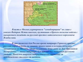 Власть в Москве узурпировала "семибоярщина" во главе с
князем Федором Мстиславским, пустившая в Кремль польские войска с
намерением посадить на русский престол католического королевича
Владислава.
В это тяжелое для России время патриарх Гермоген призвал
русский народ встать на защиту православия и изгнать польских
захватчиков из Москвы. "Пора положить душу свою за Дом Пресвятой
Богородицы!" - писал патриарх. Его призыв был подхвачен русскими
людьми. Началось широкое патриотическое движение за
освобождение столицы от поляков.
 
