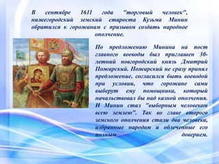 В сентябре 1611 года "торговый человек",
нижегородский земский староста Кузьма Минин
обратился к горожанам с призывом создать народное
ополчение.
По предложению Минина на пост
главного воеводы был приглашен 30-
летний новгородский князь Дмитрий
Пожарский. Пожарский не сразу принял
предложение, согласился быть воеводой
при условии, что горожане сами
выберут ему помощника, который
начальствовал бы над казной ополчения.
И Минин стал "выборным человеком
всею землею". Так во главе второго
земского ополчения стали два человека,
избранные народом и облеченные его
полным доверием.
 