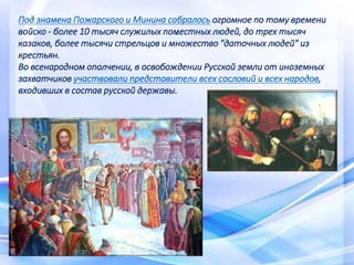 .
Под знамена Пожарского и Минина собралось огромное по тому времени
войско - более 10 тысяч служилых поместных людей, до трех тысяч
казаков, более тысячи стрельцов и множество "даточных людей" из
крестьян.
Во всенародном ополчении, в освобождении Русской земли от иноземных
захватчиков участвовали представители всех сословий и всех народов,
входивших в состав русской державы.
 