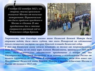 Уверенность, что благодаря именно иконе Казанской Божией Матери была
одержана победа, была столь глубока, что князь Пожарский на собственные
деньги специально выстроил на краю Красной площади Казанский собор.
С тех пор Казанскую икону начали почитать не только как покровительницу
дома Романовых, но по указу царя Алексея Михайловича, правящего в 1645-1676
годах, было установлено обязательное празднование 4 ноября как дня
благодарности Пресвятой Богородице за ее помощь в освобождении России от
поляков (отмечался до 1917 года). В церковный календарь этот день вошел как
Празднование Казанской иконе Божией Матери в память избавления Москвы и
России от поляков в 1612 году.
 