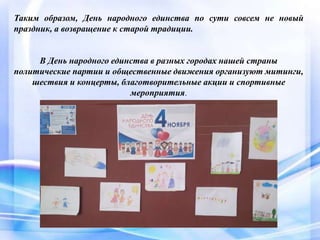 Таким образом, День народного единства по сути совсем не новый
праздник, а возвращение к старой традиции.
В День народного единства в разных городах нашей страны
политические партии и общественные движения организуют митинги,
шествия и концерты, благотворительные акции и спортивные
мероприятия.
 