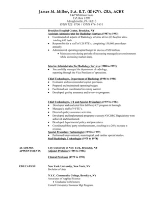 James M. Miller, B.A. R.T. (R)(CV). CRA, ACHE
140 Whitman Lane
P.O. Box 1299
Albrightsville, PA 18210
(570) 722-1706 / (570) 476-3431
_____________________________________________________________________________________
Brooklyn Hospital Center, Brooklyn, NY
Assistant Administrator for Radiology Services (1987 to 1993)
• Coordinated all aspects of Radiology services at two (2) hospital sites,
totaling 650 beds.
• Responsible for a staff of 120 FTE’s, completing 150,000 procedures
annually.
• Administered operating/capital budget in excess of $20 million.
• Maintain costs during periods of increasing managed care environment
while increasing market share.
Interim Administrator for Radiology Services (1988 to 1991)
• Successfully managed the department of radiology,
reporting through the Vice President of operations.
Chief Technologist, Department of Radiology (1984 to 1986)
• Evaluated and recommended capital purchases.
• Prepared and maintained operating budget.
• Facilitated and coordinated inventory control.
• Developed quality assurance and in-service programs.
Chief Technologist, CT and Special Procedures (1979 to 1984)
• Developed and marketed first full body CT program in borough.
• Managed a staff of 9 FTE’s.
• Directed quality assurance activities.
• Developed and implemented programs to assure NYCBRC Regulations were
achieved and maintained.
• Developed departmental policy and procedures.
• Coordinated third party reimbursements, resulting in a 20% increase n
revenue.
Special Procedure Technologist (1978 to 1979)
• Performed interventional, neurological, and cardiac special studies.
Staff Radiologic Technologist (1975 to 1978)
ACADEMIC City University of New York, Brooklyn, NY
APPOINTMENTS Adjunct Professor (1985 to 1986)
Clinical Professor (1979 to 1992)
EDUCATION New York University, New York, NY
Bachelor of Arts
N.Y.C. Community College, Brooklyn, NY
Associates of Applied Science
• Graduated with honors
Cornell University Business Mgt Program.
 