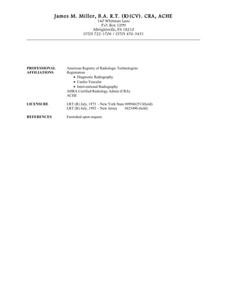 James M. Miller, B.A. R.T. (R)(CV). CRA, ACHE
140 Whitman Lane
P.O. Box 1299
Albrightsville, PA 18210
(570) 722-1706 / (570) 476-3431
_____________________________________________________________________________________
PROFESSIONAL American Registry of Radiologic Technologists
AFFILIATIONS Registration
• Diagnostic Radiography
• Cardio-Vascular
• Interventional Radiography
AHRA Certified Radiology Admin (CRA)
ACHE
LICENSURE LRT (R) July, 1973 - New York State #099462513(hold)
LRT (R) July, 1992 - New Jersey #623490 (hold)
REFERENCES Furnished upon request.
 