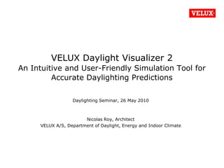VELUX Daylight Visualizer 2 An Intuitive and User-Friendly Simulation Tool for Accurate Daylighting Predictions,[object Object],Daylighting Seminar, 26 May 2010,[object Object],Nicolas Roy, Architect,[object Object],VELUX A/S, Department of Daylight, Energy and Indoor Climate,[object Object]