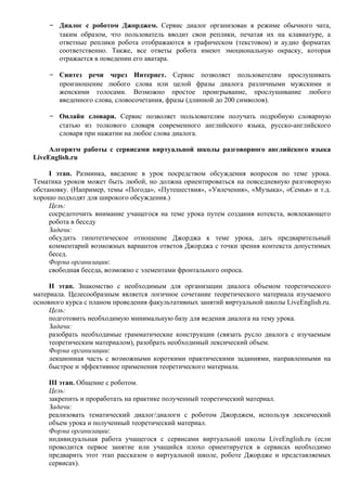 - Диалог с роботом Джорджем. Сервис диалог организован в режиме обычного чата,
        таким образом, что пользователь вводит свои реплики, печатая их на клавиатуре, а
        ответные реплики робота отображаются в графическом (текстовом) и аудио форматах
        соответственно. Также, все ответы робота имеют эмоциональную окраску, которая
        отражается в поведении его аватара.

    - Синтез речи через Интернет. Сервис позволяет пользователям прослушивать
        произношение любого слова или целой фразы диалога различными мужскими и
        женскими голосами. Возможно простое проигрывание, прослушивание любого
        введенного слова, словосочетания, фразы (длинной до 200 символов).

    - Онлайн словари. Сервис позволяет пользователям получать подробную словарную
        статью из толкового словаря современного английского языка, русско-английского
        словаря при нажатии на любое слова диалога.

     Алгоритм работы с сервисами виртуальной школы разговорного английского языка
LiveEnglish.ru

     I этап. Разминка, введение в урок посредством обсуждения вопросов по теме урока.
Тематика уроков может быть любой, но должна ориентироваться на повседневную разговорную
обстановку. (Например, темы «Погода», «Путешествия», «Увлечения», «Музыка», «Семья» и т.д.
хорошо подходят для широкого обсуждения.)
     Цель:
     сосредоточить внимание учащегося на теме урока путем создания котекста, вовлекающего
     робота в беседу
     Задачи:
     обсудить гипотетическое отношение Джорджа к теме урока, дать предварительный
     комментарий возможных вариантов ответов Джорджа с точки зрения контекста допустимых
     бесед.
     Форма организации:
     свободная беседа, возможно с элементами фронтального опроса.

     II этап. Знакомство с необходимым для организации диалога объемом теоретического
материала. Целесообразным является логичное сочетание теоретического материала изучаемого
основного курса с планом проведения факультативных занятий виртуальной школы LiveEnglish.ru.
     Цель:
     подготовить необходимую минимальную базу для ведения диалога на тему урока.
     Задачи:
     разобрать необходимые грамматические конструкции (связать русло диалога с изучаемым
     теоретическим материалом), разобрать необходимый лексический объем.
     Форма организации:
     лекционная часть с возможными короткими практическими заданиями, направленными на
     быстрое и эффективное применения теоретического материала.

    III этап. Общение с роботом.
    Цель:
    закрепить и проработать на практике полученный теоретический материал.
    Задачи:
    реализовать тематический диалог/диалоги с роботом Джорджем, используя лексический
    объем урока и полученный теоретический материал.
    Форма организации:
    индивидуальная работа учащегося с сервисами виртуальной школы LiveEnglish.ru (если
    проводится первое занятие или учащийся плохо ориентируется в сервисах необходимо
    предварить этот этап рассказом о виртуальной школе, роботе Джордже и представляемых
    сервисах).
 