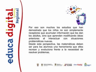 Por eso son muchos los estudios que han
demostrado que los niños no son simplemente
receptores que acumulan información que les dan
los adultos, sino que aprenden modificando ideas
anteriores    al   interactuar con    situaciones
problemáticas nuevas.
Desde esta perspectiva, las matemáticas deben
ser para los alumnos una herramienta que ellos
recrean y evoluciona frente a la necesidad de
resolver problemas.
 