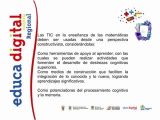 Las TIC en la enseñanza de las matemáticas
deben ser usadas desde una perspectiva
constructivista, considerándolas:

Como herramientas de apoyo al aprender, con las
cuales se pueden realizar actividades que
fomenten el desarrollo de destrezas cognitivas
superiores.
Como medios de construcción que faciliten la
integración de lo conocido y lo nuevo, logrando
aprendizajes significativos.

Como potenciadoras del procesamiento cognitivo
y la memoria.
 