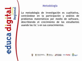 Metodología

La metodología de investigación es cualitativa,
centrándose en la participación y análisis de
problemas matemáticos por medio de software,
describiendo el crecimiento de los estudiantes
usando las tic`s en sus conocimientos.
 