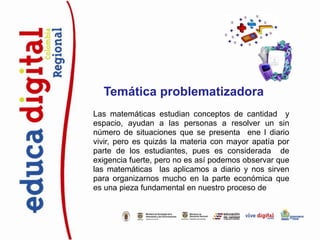 Temática problematizadora
Las matemáticas estudian conceptos de cantidad y
espacio, ayudan a las personas a resolver un sin
número de situaciones que se presenta ene l diario
vivir, pero es quizás la materia con mayor apatía por
parte de los estudiantes, pues es considerada de
exigencia fuerte, pero no es así podemos observar que
las matemáticas las aplicamos a diario y nos sirven
para organizarnos mucho en la parte económica que
es una pieza fundamental en nuestro proceso de vida.
 