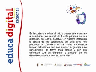 Es importante motivar al niño a querer este ciencia y
a enseñarle que servirá de fuente primaria en sus
procesos, por eso el observar en nuestra institución
la apatía de los estudiantes por esta área nos
preocupa y consideramos de suma importancia
buscar actividades que nos ayuden a generar este
conocimiento de forma más amena y con ello
conseguir que las entiendan y apliquen en los
diferentes procesos que se presenten.
 