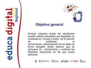 Objetivo general

Generar espacios donde los estudiantes
puedan realizar actividades que despierten su
curiosidad en el área a través de la solución
de               problemas,                 la
comunicación, representación de los datos de
forma amigable donde observe que se
enriquece en conocimiento y entiende las
diferentes situaciones en las que pueda
aplicarlas
 