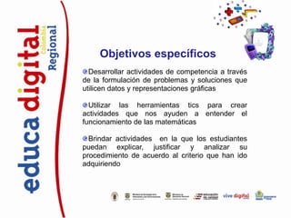 Objetivos específicos
  Desarrollar actividades de competencia a través
de la formulación de problemas y soluciones que
utilicen datos y representaciones gráficas

  Utilizar las herramientas tics para crear
actividades que nos ayuden a entender el
funcionamiento de las matemáticas

  Brindar actividades en la que los estudiantes
puedan explicar, justificar y analizar su
procedimiento de acuerdo al criterio que han ido
adquiriendo
 