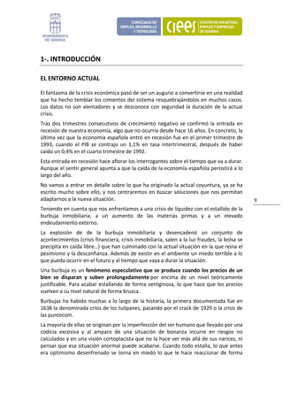 1‐. INTRODUCCIÓN 

EL ENTORNO ACTUAL 

El fantasma de la crisis económica pasó de ser un augurio a convertirse en una realidad 
que ha hecho temblar los cimientos del sistema resquebrajándolos en muchos casos. 
Los  datos  no  son  alentadores  y  se  desconoce  con  seguridad  la  duración  de  la  actual 
crisis. 
Tras  dos  trimestres  consecutivos  de  crecimiento  negativo  se  confirmó  la  entrada  en 
recesión de nuestra economía, algo que no ocurría desde hace 16 años. En concreto, la 
última vez que la economía española entró en recesión fue en el primer trimestre de 
1993,  cuando  el  PIB  se  contrajo  un  1,1%  en  tasa  intertrimestral,  después  de  haber 
caído un 0,4% en el cuarto trimestre de 1992. 
Esta entrada en recesión hace aflorar los interrogantes sobre el tiempo que va a durar. 
Aunque el sentir general apunta a que la caída de la economía española persistirá a lo 
largo del año. 
No vamos a entrar en detalle sobre lo que ha originado la actual coyuntura, ya se ha 
escrito  mucho  sobre  ello,  y  nos  centraremos  en  buscar  soluciones  que  nos  permitan 
adaptarnos a la nueva situación.                                                                    9 
Teniendo en cuenta que nos enfrentamos a una crisis de liquidez con el estallido de la 
burbuja  inmobiliaria,  a  un  aumento  de  las  materias  primas  y  a  un  elevado 
endeudamiento externo. 
La  explosión  de  de  la  burbuja  inmobiliaria  y  desencadenó  un  conjunto  de 
acontecimientos (crisis financiera, crisis inmobiliaria, salen a la luz fraudes, la bolsa se 
precipita en caída libre…) que han culminado con la actual situación en la que reina el 
pesimismo y la desconfianza. Además de existir en el ambiente un miedo terrible a lo 
que pueda ocurrir en el futuro y al tiempo que vaya a durar la situación. 
Una burbuja es un fenómeno especulativo que se produce cuando los precios de un 
bien  se  disparan  y  suben  prolongadamente por  encima  de  un  nivel  teóricamente 
justificable. Para acabar estallando de forma vertiginosa, lo que hace que los precios 
vuelven a su nivel natural de forma brusca.  
Burbujas  ha  habido  muchas  a  lo  largo  de  la  historia,  la  primera  documentada  fue  en 
1638 la denominada crisis de los tulipanes, pasando por el crack de 1929 o la crisis de 
las puntocom. 
La mayoría de ellas se originan por la imperfección del ser humano que llevado por una 
codicia  excesiva  y  al  amparo  de  una  situación  de  bonanza  incurre  en  riesgos  no 
calculados y en una visión cortoplacista que no la hace ver más allá de sus narices, ni 
pensar que esa situación anormal puede acabarse. Cuando todo estalla, lo que antes 
era  optimismo  desenfrenado  se  torna  en  miedo  lo  que  le  hace  reaccionar  de  forma 
 