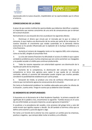 equivocada ante la nueva situación, impidiéndole ver las oportunidades que le ofrece 
el entorno.  

CONSECUENCIAS DE LA CRISIS 

A pesar de que existen multitud de oportunidades que debemos identificar y explotar, 
es importante que seamos conscientes de una serie de consecuencias que se derivan 
de la actual situación. 
Normalmente en una situación de crisis se producen los siguientes efectos: 
1.       Disminuye  el  dinero  que  circula  por  el  mercado  por  lo  que  se  reduce  el 
consumo, lo que implica una disminución de las ventas por parte de las empresas. En 
nuestra  situación  el  crecimiento  que  estaba  sustentado  en  la  demanda  interna 
(consumo)  se  ha  parado  influenciado  por  la  explosión  de  la  burbuja  inmobiliaria  y  la 
crisis financiera. 
2.    Aumenta el número de impagados tanto en los negocios B2B, entre empresas, 
como en los B2C, dirigido al consumidor final. 
3.     La crisis del sistema financiero ha dificultado el acceso al crédito lo que supone 
verdaderos problemas para muchas empresas que ven como aumentan sus impagados  
y no pueden acceder al crédito para continuar produciendo. 
4.     Todas  las  razones  expuestas  con  anterioridad  suponen  una  disminución  de  la             10 
liquidez por parte de las empresas. 
5.     Aumento  de  la  competencia,  la  disminución  del  consumo  hace  que  la 
competencia  se  torne  más  agresiva  para  captar  lo  que  queda  de  un  mercado 
contraído,  además  el  aumento  del  desempleo  puede  originar  que  muchos  parados 
consideren la posibilidad de establecerse por cuenta propia. 
6.    Sensación  de  miedo,  se  produce  una  crisis  de  confianza  influenciada  por  el 
entorno que normalmente agrava las consecuencias de la situación.  
Por tanto es fundamental establecer las medidas adecuadas para paliar los efectos de 
la situación…cuanto antes. Tenga en cuenta que ya deberían estar tomadas. 

ES MOMENTO DE OPORTUNIDADES 

Si buscamos en el diccionario de la Real Academia Española  la primera acepción del 
significado de la palabra crisis, encontramos lo siguiente: “Cambio brusco en el curso 
de una enfermedad, ya sea para mejorarse, ya para agravarse el paciente.” 
Si  acudimos  a  la  procedencia  del  vocablo,  crisis  proviene  del  griego  krisis  y  este  del 
verbo krinein que significa separar o decidir. De allí también el término crítica que se 
define como examen y juicio de alguien o algo. 
Por tanto y en función de lo anterior las crisis suponen un cambio para las empresas, 
positivo o negativo,  que siempre debe invitar al análisis y a la reflexión. 
 