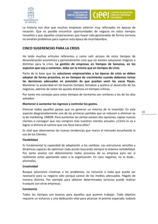 La  historia  nos  dice  que  muchas  empresas  salieron  muy  reforzadas  en  épocas  de 
recesión.  Que  es  posible  encontrar  oportunidades  de  negocio  en  estos  tiempos 
revueltos y que aquellas corporaciones que hayan sido gestionadas de forma correcta 
no tendrán problemas para superar esta época de incertidumbre.  

CINCO SUGERENCIAS PARA LA CRISIS 

He  leído  muchos  artículos  referentes  a  como  salir  airosos  de  estos  tiempos  de 
desaceleración económica y personalmente creo que no existen soluciones mágicas o 
distintas  para  la  crisis.  La  gestión  de  empresas  en  tiempos  de  bonanza,  en  los 
aspectos que voy a comentar, debe ser la misma que en tiempos de crisis. 
Parto  de  la  base  que  las  soluciones  empresariales  a  las  épocas  de  crisis  se  deben 
adoptar  de  forma  proactiva,  es  en  tiempos  de  crecimiento  cuando  debemos  tomar 
las  decisiones  adecuadas  en  previsión  de  que  puedan  venir  las  vacas  flacas. 
Mantener la austeridad en los buenos tiempos fortalece y acelera el desarrollo de los 
negocios, además de evitar los ajustes drásticos en tiempos críticos. 
Por tanto mis consejos para estos tiempos de tormenta son similares a los de los días 
soleados: 
Mantener o aumentar los ingresos y controlar los gastos.  
Eliminar  todos  aquellos  gastos  que  no  generan  un  retorno  de  lo  invertido.  En  este 
                                                                                                    11 
aspecto desgraciadamente uno de las primeras partidas que se reducen o eliminan es 
la de marketing. ERROR. Para aumentar las ventas existen dos opciones; captar nuevos 
clientes o conseguir que nos compren más nuestros clientes actuales. ¿Cómo lo va  a 
lograr si elimina el camino que nos lleva hacia ellos? 
Es  vital  que  observemos  las  nuevas  tendencias que  marca  el  mercado  escuchando  la 
voz de los Clientes. 
Flexibilidad  
Es  fundamental  la  capacidad  de  adaptación  a  los  cambios.  Las  estructuras  sencillas  y 
dinámicas capaces de optimizar cada acción buscando siempre la máxima rentabilidad. 
Por  tanto  analice  con  detenimiento  todos  procesos  de  su  empresa  para  ver  si 
realmente  están  aportando  valor  a  la  organización.  En  caso  negativo,  no  lo  dude… 
elimínelos.  
Creatividad  
Busque  soluciones  creativas  a  los  problemas,  no  renuncie  a  nada  que  pueda  ser 
necesario  para  su  negocio  sólo  porque  carece  de  los  medios  adecuados.  Hágalo  de 
manera  distinta.  Por  ejemplo  para  obtener  determinados  servicios  puede  realizar 
trueques con otras empresas. 
Constancia  
Todos  los  tiempos  son  buenos  para  aquellos  que  quieren  trabajar.  Todo  objetivo 
requiere un esfuerzo y una dedicación vital para alcanzar el premio esperado, todavía 
 