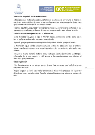 Adecue sus objetivos a la nueva situación 
Establezca  unas  metas  alcanzables,  coherentes  con  la  nueva  coyuntura.  El  hecho  de 
mantener unos objetivos de negocio que con la coyuntura anterior eran factibles, hará 
que cunda el desánimo entre sus colaboradores. 
Trasmita equilibrio, seguridad y control de la situación, aumentará la confianza de sus 
trabajadores en el negocio. Recuerde que son fundamentales para salir de la crisis. 
Eliminar la formación y renunciar a la información. 
Como decía Lao Tse, ya en el siglo VI A.C: “En días de permanente cambio como los de 
hoy el mañana será para los que sigan aprendiendo. 
Aquellos que ya aprendieron están preparados para un mundo que ya no existe.”  
La  formación  sigue  siendo  fundamental  para  sortear  los  obstáculos  que  el  entorno 
actual  nos  plantea,  proporcione  a  sus  trabajadores  las  herramientas  adecuadas  para 
hacerlo. 
Evite, de la misma manera, meterse en su burbuja y aislarse del mundo. Manténgase 
informado  de  lo  que  ocurre  y  esté  atento  a  las  oportunidades  que  plantee  el 
mercado… porque existen. 
No se deje llevar 
Evite  la  resignación  y  no  piense  que  es  lo  que  hay,  recuerde  que  mal  de  muchos 
consuelo de tontos.                                                                              13 
Hágase cargo de la nueva situación y tome muchas de las decisiones que con seguridad 
debería de haber tomado antes. Escuche a sus colaboradores y pónganse manos a la 
obra. 
                                
 
