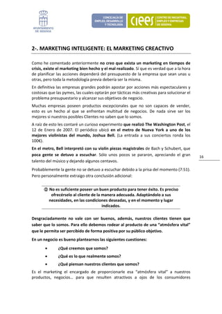 2‐. MARKETING INTELIGENTE: EL MARKETING CREACTIVO 

Como he comentado anteriormente no creo que exista un marketing en tiempos de 
crisis, existe el marketing bien hecho y el mal realizado. Sí que es verdad que a la hora 
de planificar las acciones dependerá del presupuesto de la empresa que sean unas u 
otras, pero toda la metodología previa debería ser la misma.  
En definitiva las empresas grandes podrán apostar por acciones más espectaculares y 
costosas que las pymes, las cuales optarán por tácticas más creativas para solucionar el 
problema presupuestario y alcanzar sus objetivos de negocio. 
Muchas  empresas  poseen  productos  excepcionales  que  no  son  capaces  de  vender, 
esto  es  un  hecho  al  que  se  enfrentan  multitud  de  negocios.  De  nada  sirve  ser  los 
mejores si nuestros posibles Clientes no saben que lo somos. 
A raíz de esto les contaré un curioso experimento que realizó The Washington Post, el 
12  de  Enero  de  2007.  El  periódico  ubicó  en  el  metro  de  Nueva  York  a  uno  de  los 
mejores  violinistas  del  mundo,  Joshua  Bell.  (La  entrada  a  sus  conciertos  ronda  los 
100€). 
En el metro, Bell interpretó con su violín piezas magistrales de Bach y Schubert, que 
poca  gente  se  detuvo  a  escuchar.  Sólo  unos  pocos  se  pararon,  apreciando  el  gran       16 
talento del músico y dejando algunos centavos. 
Probablemente la gente no se detuvo a escuchar debido a la prisa del momento (7:51). 
Pero personalmente extraigo otra conclusión adicional:  


             No es suficiente poseer un buen producto para tener éxito. Es preciso 
              ofrecérselo al cliente de la manera adecuada. Adaptándolo a sus 
             necesidades, en las condiciones deseadas, y en el momento y lugar 
                                           indicados. 

Desgraciadamente  no  vale  con  ser  buenos,  además,  nuestros  clientes  tienen  que 
saber que lo somos. Para ello debemos rodear al producto de una “atmósfera vital” 
que le permita ser percibido de forma positiva por su público objetivo. 
En un negocio es bueno plantearnos las siguientes cuestiones: 
        •        ¿Qué creemos que somos? 
        •        ¿Qué es lo que realmente somos? 
        •        ¿Qué piensan nuestros clientes que somos? 
Es  el  marketing  el  encargado  de  proporcionarle  esa  “atmósfera  vital”  a  nuestros 
productos,  negocios…  para  que  resulten  atractivos  a  ojos  de  los  consumidores 
 