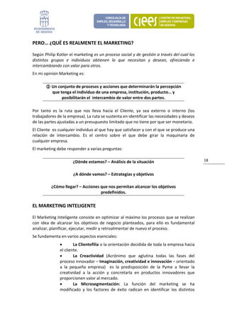 PERO… ¿QUÉ ES REALMENTE EL MARKETING? 

Según Philip Kotler el marketing es un proceso social y de gestión a través del cual los 
distintos  grupos  e  individuos  obtienen  lo  que  necesitan  y  desean,  ofreciendo  e 
intercambiando con valor para otros. 
En mi opinión Marketing es: 

           Un conjunto de procesos y acciones que determinarán la percepción 
           que tenga el individuo de una empresa, institución, producto… y 
                posibilitarán el  intercambio de valor entre dos partes. 

Por  tanto  es  la  ruta  que  nos  lleva  hacia  el  Cliente,  ya  sea  externo  o  interno  (los 
trabajadores de la empresa). La ruta se sustenta en identificar las necesidades y deseos 
de las partes ajustadas a un presupuesto limitado que no tiene por que ser monetario. 
El Cliente  es cualquier individuo al que hay que satisfacer y con el que se produce una 
relación  de  intercambio.  Es  el  centro  sobre  el  que  debe  girar  la  maquinaria  de 
cualquier empresa. 
El marketing debe responder a varias preguntas:  

                        ¿Dónde estamos? – Análisis de la situación                                    18 


                        ¿A dónde vamos? – Estrategias y objetivos 

           ¿Cómo llegar? – Acciones que nos permitan alcanzar los objetivos 
                                    predefinidos. 

EL MARKETING INTELIGENTE 

El Marketing Inteligente consiste en optimizar al máximo los procesos que se realizan 
con  idea  de  alcanzar  los  objetivos  de  negocio  planteados,  para  ello  es  fundamental 
analizar, planificar, ejecutar, medir y retroalimentar de nuevo el proceso. 
Se fundamenta en varios aspectos esenciales: 
                •       La Clientefilia o la orientación decidida de toda la empresa hacia 
                el cliente. 
                •       La  Creactividad  (Acrónimo  que  aglutina  todas  las  fases  del 
                proceso innovador – Imaginación, creatividad e innovación – orientado 
                a  la  pequeña  empresa)    es  la  predisposición  de  la  Pyme  a  llevar  la 
                creatividad  a  la  acción  y  concretarla  en  productos  innovadores  que 
                proporcionen valor al mercado.  
                •       La  Microsegmentación:  La  función  del  marketing  se  ha 
                modificado  y  los  factores  de  éxito  radican  en  identificar  los  distintos 
 