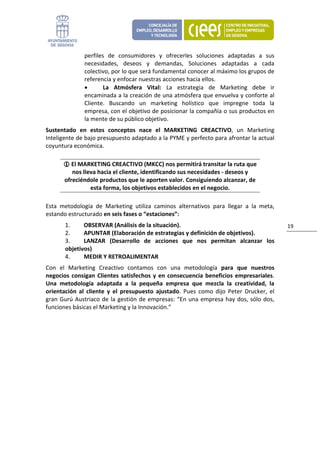 perfiles  de  consumidores  y  ofrecerles  soluciones  adaptadas  a  sus 
                necesidades,  deseos  y  demandas,  Soluciones  adaptadas  a  cada 
                colectivo, por lo que será fundamental conocer al máximo los grupos de 
                referencia y enfocar nuestras acciones hacia ellos. 
                •       La  Atmósfera  Vital:  La  estrategia  de  Marketing  debe  ir 
                encaminada a la creación de una atmósfera que envuelva y conforte al 
                Cliente.  Buscando  un  marketing  holístico  que  impregne  toda  la 
                empresa, con el objetivo de posicionar la compañía o sus productos en 
                la mente de su público objetivo. 
Sustentado  en  estos  conceptos  nace  el  MARKETING  CREACTIVO,  un  Marketing 
Inteligente de bajo presupuesto adaptado a la PYME y perfecto para afrontar la actual 
coyuntura económica. 

          El MARKETING CREACTIVO (MKCC) nos permitirá transitar la ruta que 
          nos lleva hacia el cliente, identificando sus necesidades ‐ deseos y 
       ofreciéndole productos que le aporten valor. Consiguiendo alcanzar, de 
                 esta forma, los objetivos establecidos en el negocio. 

Esta  metodología  de  Marketing  utiliza  caminos  alternativos  para  llegar  a  la  meta, 
estando estructurado en seis fases o “estaciones”: 
        1.     OBSERVAR (Análisis de la situación).                                                19 
        2.     APUNTAR (Elaboración de estrategias y definición de objetivos).  
        3.     LANZAR  (Desarrollo  de  acciones  que  nos  permitan  alcanzar  los 
        objetivos) 
        4.     MEDIR Y RETROALIMENTAR 
Con  el  Marketing  Creactivo  contamos  con  una  metodología  para  que  nuestros 
negocios  consigan  Clientes  satisfechos  y  en  consecuencia  beneficios  empresariales. 
Una  metodología  adaptada  a  la  pequeña  empresa  que  mezcla  la  creatividad,  la 
orientación  al  cliente  y  el  presupuesto  ajustado.  Pues  como  dijo  Peter  Drucker,  el 
gran  Gurú  Austriaco  de  la  gestión  de  empresas:  “En  una  empresa  hay  dos,  sólo  dos, 
funciones básicas el Marketing y la Innovación.” 
                                 
 