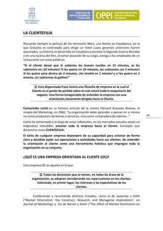 LA CLIENTEFILIA 

Recuerdo siempre la película de los hermanos Marx, una Noche en Casablanca, en la 
que  Groucho  es  contratado  para  dirigir  un  hotel  cuyos  gerentes  anteriores  fueron 
asesinados. La historia se desarrolla en Casablanca durante la Segunda Guerra Mundial 
y en una escena del film, al tomar posesión de su cargo, arenga a los empleados de un 
restaurante con estas palabras: 
“Si  el  cliente  desea  que  le  subamos  los  huevos  cocidos  en  15  minutos,  se  los 
subiremos en ¡10 minutos! Si los quiere en 10 minutos, los subiremos ¡en 3 minutos! 
Si los quiere para dentro de 3 minutos, ¡los tendrá en 1 minuto! y si los quiere en 1 
minuto, ¡Le subiremos la gallina!” 

           Esta disparatada frase ilustra una filosofía de empresa en la cual el 
      Cliente es el punto de partida sobre el cual rotará toda la maquinaria del 
          negocio. Una forma innegociable de entender la empresa con una 
                   orientación claramente dirigida hacia el Cliente. 

Comentaba  Levitt en  su  famoso  artículo  de  la  revista  Harvard  Bussines  Review,  la 
miopía del Marketing, en 1960: “La organización debe aprender a pensar en si misma 
no como productora de bienes o servicios, sino como compradora de clientes…”                   20 

Como he comentado a lo largo de estas reflexiones, en los mercados actuales existe un 
imperativo  ineludible,  orientar  toda  la  empresa  hacia  el  cliente.  Concepto  que 
denomino como CLIENTEFILIA: 
El  éxito  de  cualquier  empresa  dependerá  de  su  capacidad  para  orientar  de  forma 
clara y decidida todas sus operaciones y actividades hacia sus clientes. De entender 
la  orientación  al  cliente  como  una  herramienta  holística  que  impregne  toda  la 
organización en su conjunto. 

¿QUÉ ES UNA EMPRESA ORIENTADA AL CLIENTE (OC)? 

Una empresa OC es aquella en la que: 

               Todas las decisiones que se toman, en todas las áreas de la 
      organización, se adoptan considerando sus repercusiones en los clientes. 
         Valorando, en primer lugar, los intereses y las expectativas de los 
                                      clientes. 

       Combinando  y  resumiendo  distintos  tratados,  como  el  de  Jaworsky  y  Kohli 
("Market  Orientation:  the  Construct,  Research,  and  Managerial  Implications",  en 
Journal of Marketing), o  los de Narver y Slater ("The effect of Market Orientation on 
 