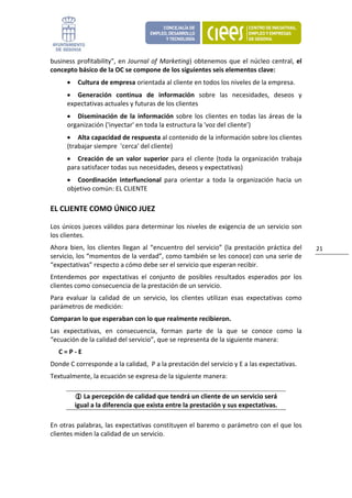 business  profitability",  en  Journal  of  Marketing)  obtenemos  que  el  núcleo  central,  el 
concepto básico de la OC se compone de los siguientes seis elementos clave: 
      •    Cultura de empresa orientada al cliente en todos los niveles de la empresa. 
      • Generación  continua  de  información  sobre  las  necesidades,  deseos  y 
      expectativas actuales y futuras de los clientes  
      • Diseminación  de  la  información  sobre  los  clientes  en  todas  las  áreas  de  la 
      organización ('inyectar' en toda la estructura la 'voz del cliente')  
      • Alta capacidad de respuesta al contenido de la información sobre los clientes 
      (trabajar siempre  'cerca' del cliente)  
      • Creación  de  un  valor  superior  para  el  cliente  (toda  la  organización  trabaja 
      para satisfacer todas sus necesidades, deseos y expectativas) 
      • Coordinación  interfuncional  para  orientar  a  toda  la  organización  hacia  un 
      objetivo común: EL CLIENTE 

EL CLIENTE COMO ÚNICO JUEZ 

Los únicos jueces válidos para determinar los niveles de exigencia de un servicio son 
los clientes. 
Ahora  bien,  los  clientes  llegan  al  “encuentro  del  servicio”  (la  prestación  práctica  del    21 
servicio, los “momentos de la verdad”, como también se les conoce) con una serie de 
“expectativas” respecto a cómo debe ser el servicio que esperan recibir.  
Entendemos  por  expectativas  el  conjunto  de  posibles  resultados  esperados  por  los 
clientes como consecuencia de la prestación de un servicio. 
Para  evaluar  la  calidad  de  un  servicio,  los  clientes  utilizan  esas  expectativas  como 
parámetros de medición: 
Comparan lo que esperaban con lo que realmente recibieron.  
Las  expectativas,  en  consecuencia,  forman  parte  de  la  que  se  conoce  como  la 
“ecuación de la calidad del servicio”, que se representa de la siguiente manera: 
   C = P ‐ E 
Donde C corresponde a la calidad,  P a la prestación del servicio y E a las expectativas. 
Textualmente, la ecuación se expresa de la siguiente manera: 

              La percepción de calidad que tendrá un cliente de un servicio será 
          igual a la diferencia que exista entre la prestación y sus expectativas. 

En otras palabras, las expectativas constituyen el baremo o parámetro con el que los 
clientes miden la calidad de un servicio.  
 