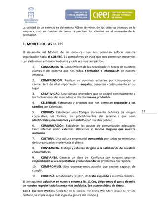 La calidad de un servicio se determina NO en términos de los criterios internos de la 
empresa,  sino  en  función  de  cómo  la  perciben  los  clientes  en  el  momento  de  la 
prestación 

EL MODELO DE LAS 11 CES 

El  desarrollo  del  Modelo  de  las  once  ces  que  nos  permitan  enfocar  nuestra 
organización hacia el CLIENTE. 11 compañeros de viaje que nos permitirán movernos 
con éxito en un entorno cambiante y cada vez más competitivo. 
       1.     CONOCIMIENTO. Conocimiento de las necesidades y deseos de nuestros 
       clientes  y  del  entorno  que  nos  rodea.  Formación  e  información  en  nuestra 
       empresa. 
       2.      COMPRENSIÓN.  Realizar  un  continuo  esfuerzo  por  comprender  al 
       cliente.  Será  de  vital  importancia  la  empatía,  ponernos  continuamente  en  su 
       lugar. 
       3.      CREATIVIDAD. Una cultura innovadora que se adapte continuamente a 
       las fluctuaciones del mercado y le ofrezca nuevos productos. 
       4.    CELERIDAD.  Estructura  y  procesos  que  nos  permitan  responder  a  los 
       cambios con Celeridad. 
       5.      CÓDIGOS.  Establecer  unos  Códigos  claramente  definidos  (la  imagen          22 
       corporativa,  los  locales,  los  procedimientos  del  servicio…)  que  sean 
       identificables, memorables y entendidos por nuestro público. 
       6.      COMUNICACIÓN.  Establecer  las  pautas  de  comunicación  adecuadas 
       tanto  internas  como  externas.  Utilicemos  el  mismo  lenguaje  que  nuestra 
       audiencia. 
       7.      CULTURA. Una cultura empresarial compartida por todos los miembros 
       de la organización y orientada al cliente. 
       8.    CONSTANCIA. Trabajo y esfuerzo dirigido a la satisfacción de nuestros 
       consumidores. 
       9.    CONFIANZA.  Generar  un  clima  de    Confianza  con  nuestros  usuarios 
       respondiendo a sus expectativas y solucionando los problemas con rapidez. 
       10.   COMPROMISO.  Sólo  prometeremos  aquello  que  seamos  capaces  de 
       cumplir. 
       11.     CORTESÍA. Amabilidad y respeto. Un trato exquisito a nuestros clientes. 
Si conseguimos aglutinar en nuestra empresa las 11 Ces, dirigiremos el punto de mira 
de nuestro negocio hacia la presa más codiciada. Ese oscuro objeto de deseo. 
Como dijo Sam Walton, fundador de la cadena minorista Wal‐Mart (Según la revista 
Fortune, la empresa que más ingresos genera del mundo.) 
 