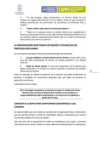 •      "En  una  empresa,  todos  proporcionan  un  servicio:  desde  los  que 
        realizan  un  trabajo  administrativo  o  en  la  fábrica,  hasta  los  que  atienden  al 
        público,  pasando  por  los  comerciales,  las  secretarias,  los  directivos  altos  y 
        medios." 
        •       "Todos realizan algún tipo de servicio para alguien." 
        •       "Todos  en  la  empresa  tienen  un  cliente  interno  (sus  compañeros)  o 
        externo y la prioridad número uno de cada miembro del personal debería ser la 
        de satisfacer todas las expectativas del 'cliente' que va a recibir el servicio que 
        ellos prestan (sea interno o externo)." 

LA ORGANIZACIÓN DEBE PONER LOS MEDIOS Y ESTABLECER LOS 
PROCESOS ADECUADOS. 

En una empresa orientada al cliente sólo existen dos tipos de empleados: 
        •       Los que establecen contacto directo con los clientes, los que están cara a 
        cara  con  ellos,  preocupados  de  ofrecer  un  servicio  excelente  a  los  clientes 
        externos. 
        •      Todos  los  demás  niveles,  el  resto  de  componentes  de  la  empresa  que 
        deben  preocuparse  de  ofrecer  un  servicio  excelente  al  personal  de  contacto 
        directo con los clientes.                                                                    24 

Entre  los  segundos  se  hallarán  los  gestores  de  la  empresa  cuya  labor  fundamental  es 
planificar  y  establecer  los  mecanismos  adecuados  para  que  todos  los  procesos  se 
desarrollen con eficacia. 
Indicando el camino a seguir: 


           La estrategia competitiva, consistente en lograr la satisfacción de los 
          clientes antes, durante y después de la relación con la empresa, es 
        responsabilidad de toda la organización y se vincula con los objetivos y 
                                  metas de la misma. 

CONOCER AL CLIENTE PARA ADAPTARNOS CON RAPIDEZ A LOS 
CAMBIOS. 

Es imprescindible que entre todos los miembros de la organización fluya la información 
que  nos  permita  conocer  a  fondo  las  necesidades,  deseos  y  expectativas  de  nuestros 
clientes para adaptarnos a ellas con rapidez. 
Para  ello  será  vital  la  preparación  de  todos  los  trabajadores  para  captar  y  acumular 
información de los clientes. Desde los responsables de marketing hasta los repartidores. 
 