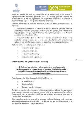 Según  el  Manual  de  Oslo  una  innovación  es  la  introducción  de  un  nuevo,  o 
significativamente  mejorado,  producto  (bien  o  servicio),  proceso,  método  de 
comercialización  o  método  organizativo,  en  las  prácticas  internas  de  la  empresa,  la 
organización del lugar de trabajo o las relaciones exteriores. 
Podemos  hablar  de  dos  clases  de  innovación  en  función  de  las  características  de  la 
novedad: 
        Innovación  incremental:  se  refiere  a  la  creación  de  valor  agregado  sobre  un 
    producto ya existente, agregándole cierta mejora. Por ejemplo, a un automóvil, se 
    le puede poner airbag y el producto en si, el auto, ha mejorado un poco. También 
    podría ser poner luces especiales. 
        Innovación  radical:  Esta  se  refiere  a  un  cambio  o  introducción  de  un  nuevo 
    producto, servicio o proceso que no se conocía antes. Por ejemplo, sería el cambio 
    radical de usar caballos a usar motores en los coches. Cambio completamente. 
Podemos hablar de cuatro tipos  de innovación: 
        •      Innovación en producto: 
        •      Innovación en proceso 
        •      Innovación en Marketing  
        •      Innovación en la organización 
                                                                                                   27 
CREACTIVIDAD (Imaginar – Crear – Innovar) 

              Entiendo la creatividad y la innovación como un solo concepto, 
       fundamentado en un enfoque desde un punto de vista holístico, global e 
         integrador. Pensar en la innovación en la pequeña empresa desde un 
                               punto de vista estratégico. 

Para ello es preciso dejar claro que la INNOVACIÓN no es… 
        •      Un departamento 
        •      Sólo tecnología 
        •      Sólo para grandes empresas 
También es esencial entender que no existen empresas innovadoras, sino que existen 
empresas  con  personas  creativas  que  aportan  valor  a  la  organización.  Para  ello  es 
fundamental  que  la  dirección  establezca  los  procesos  adecuados  para  que  la 
“creactividad” se desarrolle.  
Este  manual  pretende  ser  una  guía  práctica  de  implantación  tanto  en  la  mente  de 
aquellos que piensan que la creatividad es un don que nos otorgan al nacer como en la 
estructura de la pequeña y mediana empresa. 
 