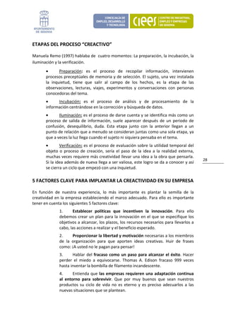 ETAPAS DEL PROCESO “CREACTIVO” 

Manuela Remo (1997) hablaba de  cuatro momentos: La preparación, la incubación, la 
iluminación y la verificación.  
       •       Preparación:  es  el  proceso  de  recopilar  información,  intervienen 
       procesos preceptúales de memoria y de selección. El sujeto, una vez instalada 
       la  inquietud,  tiene  que  salir  al  campo  de  los  hechos,  es  la  etapa  de  las 
       observaciones,  lecturas,  viajes,  experimentos  y  conversaciones  con  personas 
       conocedoras del tema. 
       •     Incubación:  es  el  proceso  de  análisis  y  de  procesamiento  de  la 
       información centrándose en la corrección y búsqueda de datos. 
       •      Iluminación: es el proceso de darse cuenta y se identifica más como un 
       proceso  de  salida  de  información,  suele  aparecer  después  de  un  periodo  de 
       confusión,  desequilibrio,  duda.  Esta  etapa  junto  con  la  anterior  llegan  a  un 
       punto de relación que a menudo se consideran juntas como una sola etapa, ya 
       que a veces la luz llega cuando el sujeto ni siquiera pensaba en el tema. 
       •       Verificación: es el proceso de evaluación sobre la utilidad temporal del 
       objeto  o  proceso  de  creación,  sería  el  paso  de  la  idea  a  la  realidad  externa, 
       muchas veces requiere más creatividad llevar una idea a la obra que pensarla. 
                                                                                                      28 
       Si la idea además de nueva llega a ser valiosa, este logro se da a conocer y así 
       se cierra un ciclo que empezó con una inquietud. 

5 FACTORES CLAVE PARA IMPLANTAR LA CREACTIVIDAD EN SU EMPRESA 

En  función  de  nuestra  experiencia,  lo  más  importante  es  plantar  la  semilla  de  la 
creatividad  en  la empresa  estableciendo  el  marco  adecuado.  Para  ello  es  importante 
tener en cuenta los siguientes 5 factores clave: 
               1.      Establecer  políticas  que  incentiven  la  innovación.  Para  ello 
               debemos crear un plan para la innovación en el que se especifique los 
               objetivos a alcanzar, los plazos, los recursos necesarios para llevarlos a 
               cabo, las acciones a realizar y el beneficio esperado. 
               2.      Proporcionar la libertad y motivación necesarias a los miembros 
               de  la  organización  para  que  aporten  ideas  creativas.  Huir  de  frases 
               como: ¡A usted no le pagan para pensar! 
               3.     Hablar  del  fracaso  como  un  paso  para  alcanzar  el  éxito.  Hacer 
               perder  el  miedo  a  equivocarse.  Thomas  A.  Edison  fracaso  999  veces 
               hasta inventar la bombilla de filamento incandescente. 
               4.      Entienda  que  las  empresas  requieren  una  adaptación  continua 
               al  entorno  para  sobrevivir.  Que  por  muy  buenos  que  sean  nuestros 
               productos  su  ciclo  de  vida  no  es  eterno  y  es  preciso  adecuarlos  a  las 
               nuevas situaciones que se plantean. 
 