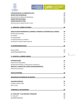 COMPOSICIÓN DE LA ATMÓSFERA VITAL                                         32 
MARKETING EXPERIENCIAL                                                    33 
IMPLANTACIÓN DEL MARKETING EXPERIENCIAL                                   34 
MARKETING RELACIONAL                                                      35 
MARKETING ONE TO ONE                                                      36 
IMPLANTACIÓN DEL MARKETING ONE‐TO‐ONE                                     37 


3‐. OBSERVAR: ¿DÓNDE ESTAMOS?                                             40 


ANALICE CON DETENIMIENTO SU EMPRESA Y OBSERVE EL ENTORNO QUE LE RODEA.    40 
NUESTRA PROPIA EMPRESA                                                    41 
EL ENTORNO                                                                43 
EL MICROENTORNO                                                           43 
EL MACROENTORNO DE LA EMPRESA                                             43 
EL MERCADO Y NUESTRO PÚBLICO OBJETIVO                                     46 


LA MICROSEGMENTACION                                                      46 


ANÁLISIS DAFO                                                             48 
LA VENTAJA COMPETITIVA                                                    50 
                                                                                2 
4‐. APUNTAR: ¿A DÓNDE VAMOS?                                              54 


DIFERENCIACIÓN                                                            54 
PASOS PARA DIFERENCIARNOS                                                 55 
DIFERENCIARSE MEDIANTE LA BÚSQUEDA DEL OCÉANO AZUL                        55 
OBJETIVO: LA MENTE DEL CLIENTE (POSICIONAMIENTO)                          56 
PERCEPCIÓN ES REALIDAD                                                    56 


NUEVAS OPCIONES                                                           58 


REINVENTAR LOS MODELOS DE NEGOCIO                                         59 


ALGUNOS EJEMPLOS                                                          59 
LA ÓPERA DE NUEVA YORK                                                    59 
IPOD E ITUNES                                                             59 


COMBINAR EL ANTAGONISMO                                                   60 


EL “LOW COST” Y LOS SERVICIOS “PREMIUM”                                   60 
EL “LOW COST”                                                             60 
ALGUNOS EJEMPLOS                                                          60 
 