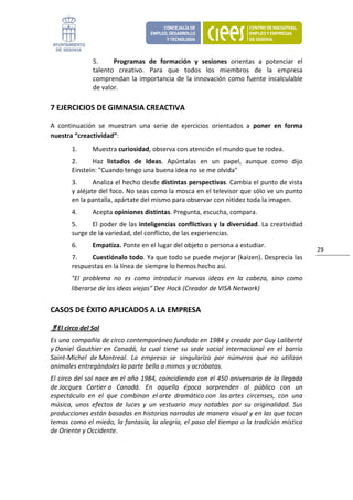 5.     Programas  de  formación  y  sesiones  orientas  a  potenciar  el 
                talento  creativo.  Para  que  todos  los  miembros  de  la  empresa 
                comprendan  la  importancia  de  la  innovación  como  fuente  incalculable 
                de valor. 

7 EJERCICIOS DE GIMNASIA CREACTIVA 

A  continuación  se  muestran  una  serie  de  ejercicios  orientados  a  poner  en  forma 
nuestra “creactividad”: 
        1.      Muestra curiosidad, observa con atención el mundo que te rodea. 
        2.     Haz  listados  de  Ideas.  Apúntalas  en  un  papel,  aunque  como  dijo 
        Einstein: "Cuando tengo una buena idea no se me olvida" 
        3.      Analiza el hecho desde distintas perspectivas. Cambia el punto de vista 
        y aléjate del foco. No seas como la mosca en el televisor que sólo ve un punto 
        en la pantalla, apártate del mismo para observar con nitidez toda la imagen. 
        4.      Acepta opiniones distintas. Pregunta, escucha, compara. 
        5.     El poder de las inteligencias conflictivas y la diversidad. La creatividad 
        surge de la variedad, del conflicto, de las experiencias. 
        6.      Empatiza. Ponte en el lugar del objeto o persona a estudiar. 
                                                                                                    29 
        7.    Cuestiónalo todo. Ya que todo se puede mejorar (kaizen). Desprecia las 
        respuestas en la línea de siempre lo hemos hecho así. 
        "El  problema  no  es  como  introducir  nuevas  ideas  en  la  cabeza,  sino  como 
        liberarse de las ideas viejas" Dee Hock (Creador de VISA Network) 


CASOS DE ÉXITO APLICADOS A LA EMPRESA 

  El circo del Sol 
Es una compañía de circo contemporáneo fundada en 1984 y creada por Guy Laliberté 
y Daniel  Gauthier en  Canadá,  la  cual  tiene  su  sede  social  internacional  en  el  barrio 
Saint‐Michel  de Montreal.  La  empresa  se  singulariza  por  números  que  no  utilizan 
animales entregándoles la parte bella a mimos y acróbatas.  
El circo del sol nace en el año 1984, coincidiendo con el 450 aniversario de la llegada 
de Jacques  Cartier a  Canadá.  En  aquella  época  sorprenden  al  público  con  un 
espectáculo  en  el  que  combinan  el arte  dramático con  las artes  circenses,  con  una 
música,  unos  efectos  de  luces  y  un  vestuario  muy  notables  por  su  originalidad.  Sus 
producciones están basadas en historias narradas de manera visual y en las que tocan 
temas como el miedo, la fantasía, la alegría, el paso del tiempo o la tradición mística 
de Oriente y Occidente. 
 