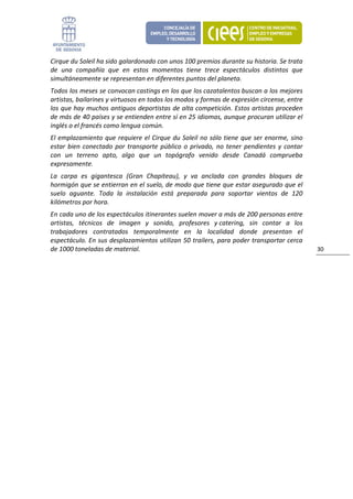 Cirque du Soleil ha sido galardonado con unos 100 premios durante su historia. Se trata 
de  una  compañía  que  en  estos  momentos  tiene  trece  espectáculos  distintos  que 
simultáneamente se representan en diferentes puntos del planeta. 
Todos los meses se convocan castings en los que los cazatalentos buscan a los mejores 
artistas, bailarines y virtuosos en todos los modos y formas de expresión circense, entre 
los que hay muchos antiguos deportistas de alta competición. Estos artistas proceden 
de más de 40 países y se entienden entre sí en 25 idiomas, aunque procuran utilizar el 
inglés o el francés como lengua común. 
El  emplazamiento  que  requiere  el Cirque  du  Soleil  no  sólo  tiene  que  ser  enorme,  sino 
estar  bien  conectado  por  transporte  público  o  privado,  no  tener  pendientes  y  contar 
con  un  terreno  apto,  algo  que  un  topógrafo  venido  desde  Canadá  comprueba 
expresamente. 
La  carpa  es  gigantesca  (Gran  Chapiteau),  y  va  anclada  con  grandes  bloques  de 
hormigón que se entierran en el suelo, de modo que tiene que estar asegurado que el 
suelo  aguante.  Toda  la  instalación  está  preparada  para  soportar  vientos  de  120 
kilómetros por hora. 
En cada uno de los espectáculos itinerantes suelen mover a más de 200 personas entre 
artistas,  técnicos  de  imagen  y  sonido,  profesores  y catering,  sin  contar  a  los 
trabajadores  contratados  temporalmente  en  la  localidad  donde  presentan  el 
espectáculo. En sus desplazamientos utilizan 50 trailers, para poder transportar cerca 
de 1000 toneladas de material.                                                                       30 
                                 
 