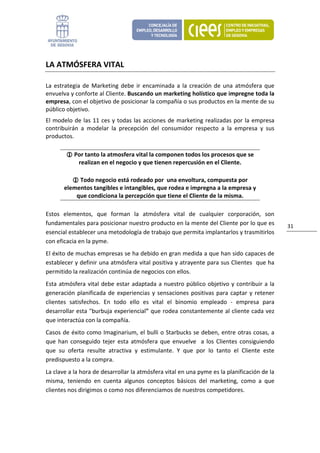 LA ATMÓSFERA VITAL 

La  estrategia  de  Marketing  debe  ir  encaminada  a  la  creación  de  una  atmósfera  que 
envuelva y conforte al Cliente. Buscando un marketing holístico que impregne toda la 
empresa, con el objetivo de posicionar la compañía o sus productos en la mente de su 
público objetivo. 
El  modelo  de  las  11  ces  y  todas  las  acciones  de  marketing  realizadas  por  la  empresa 
contribuirán  a  modelar  la  precepción  del  consumidor  respecto  a  la  empresa  y  sus 
productos. 

            Por tanto la atmosfera vital la componen todos los procesos que se 
             realizan en el negocio y que tienen repercusión en el Cliente. 

             Todo negocio está rodeado por  una envoltura, compuesta por 
       elementos tangibles e intangibles, que rodea e impregna a la empresa y 
           que condiciona la percepción que tiene el Cliente de la misma. 

Estos  elementos,  que  forman  la  atmósfera  vital  de  cualquier  corporación,  son 
fundamentales para posicionar nuestro producto en la mente del Cliente por lo que es                  31 
esencial establecer una metodología de trabajo que permita implantarlos y trasmitirlos 
con eficacia en la pyme.  
El éxito de muchas empresas se ha debido en gran medida a que han sido capaces de 
establecer y definir una atmósfera vital positiva y atrayente para sus Clientes  que ha 
permitido la realización continúa de negocios con ellos.  
Esta  atmósfera  vital  debe  estar  adaptada  a  nuestro  público  objetivo  y  contribuir  a  la 
generación  planificada  de  experiencias  y  sensaciones  positivas  para  captar  y  retener 
clientes  satisfechos.  En  todo  ello  es  vital  el  binomio  empleado  ‐  empresa  para 
desarrollar esta "burbuja experiencial" que rodea constantemente al cliente cada vez 
que interactúa con la compañía.  
Casos de éxito como Imaginarium, el bulli o Starbucks se deben, entre otras cosas, a 
que  han  conseguido  tejer  esta  atmósfera  que  envuelve    a  los  Clientes  consiguiendo 
que  su  oferta  resulte  atractiva  y  estimulante.  Y  que  por  lo  tanto  el  Cliente  este 
predispuesto a la compra. 
La clave a la hora de desarrollar la atmósfera vital en una pyme es la planificación de la 
misma,  teniendo  en  cuenta  algunos  conceptos  básicos  del  marketing,  como  a  que 
clientes nos dirigimos o como nos diferenciamos de nuestros competidores.  
 