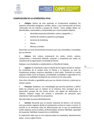 COMPOSICIÓN DE LA ATMÓSFERA VITAL 

     •       Códigos:  Dentro  de  este  apartado  es  fundamental  establecer  los 
     aspectos sensoriales (imágenes, sonidos, olores…) que interactuarán de forma 
     continuada  con  los  Clientes  y  grupos  de  interés.    Estos  códigos  deben  ser 
     identificables, memorables y comprendidos por nuestro público objetivo. 
            o       Identidad corporativa (Símbolos, colores, tipografías…) 
            o       Diseños de cartelería, papelería y packaging 
            o       Acciones de marketing 
            o       Olores… 
            o       Músicas y sonidos 
     Desarrolle una serie de elementos atractivos que sean entendidos y recordados 
     por sus Clientes 
     •     Cultura:  Una  cultura  empresarial  (La  visión,  misión,  valores, 
     compromisos…)  claramente  definida,  conocida  y  compartida  por  todos  los 
     miembros de la organización y orientada al Cliente.  
     Explique a sus empleados y colaboradores su filosofía de trabajo. 
                                                                                               32 
     •       Lugares: Es importante cuidar el diseño de los lugares donde se realizan 
     los  momentos  de  la  verdad  entre  el  Cliente  y  la  empresa,  ya  sean  las 
     instalaciones  propias,  estancias  alquiladas  o  sitios  webs.  Teniendo  en  cuenta 
     aspectos vitales como la limpieza, accesibilidad, comodidad o seguridad en los 
     primeros y la usabilidad, facilidad de uso y lectura en los sitios webs.  
     Cree sitios cómodos y agradables para que sus clientes (internos y externos) se 
     sientan a gusto. 
     •      Procesos:  Establecer  una  metodología  que  permita  planificar  y  definir 
     todos  los  procesos  que  se  realizan  en  la  empresa.  Para  conseguir  que  se 
     desarrollen  siempre  de  una  forma  similar,  con  objeto  de  optimizarlos  al 
     máximo.  Elaborar  mapas  del  servicio  y  protocolos  de  actuación  para 
     estandarizar todo lo posible las actuaciones.  
     Describa todos los pasos detalladamente. 
     •       Servicio:  Recuerde  que  no  existen  empresas  de  bienes  o  de  servicios 
     sino que existen negocios donde el componente servicio es mayor o menor. El 
     servicio  es  un  elemento  clave  de  diferenciación  por  lo  que  es  fundamental 
     cuidar aspectos como la calidez, profesionalidad, cortesía, fiabilidad, capacidad 
     de respuesta, fiabilidad, trasparencia o credibilidad.  
     Es importante saber que en una empresa todos los empleados, absolutamente 
     todos,  sirven a algún Cliente. 
 