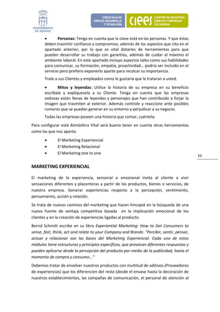 •       Personas: Tenga en cuenta que la clave está en las personas. Y que éstas 
        deben trasmitir confianza y compromiso, además de los aspectos que cito en el 
        apartado  anterior,  por  lo  que  es  vital  dotarles  de  herramientas  para  que 
        puedan  desarrollar  su  trabajo  con  garantías,  además  de  cuidar  al  máximo  el 
        ambiente laboral. En este apartado incluyo aspectos tales como sus habilidades 
        para comunicar, su formación, empatía, proactividad… podría ser incluido en el 
        servicio pero prefiero exponerlo aparte para recalcar su importancia. 
        Trate a sus Clientes y empleados como le gustaría que le trataran a usted. 
        •      Mitos  y  leyendas:  Utilice  la  historia  de  su  empresa  en  su  beneficio 
        escríbala  y  explíquesela  a  su  Cliente.  Tenga  en  cuenta  que  las  empresas 
        exitosas están llenas de leyendas y personajes que han contribuido a forjar la 
        imagen  que  trasmiten  al  exterior.  Además  controle  y  reaccione  ante  posibles 
        rumores que se puedan generar en su entorno y perjudicar a su negocio. 
        Todas las empresas poseen una historia que contar, cuéntela.  
Para  configurar  está  Atmósfera  Vital  será  bueno  tener  en  cuenta  otras  herramientas 
como las que nos aporta: 
        •       El Marketing Experiencial 
        •       El Marketing Relacional 
        •       El Marketing one to one 
                                                                                                     33 

MARKETING EXPERIENCIAL 

El  marketing  de  la  experiencia,  sensorial  o  emocional  invita  al  cliente  a  vivir 
sensaciones  diferentes  y  placenteras  a  partir de  los  productos,  bienes  o  servicios,  de 
nuestra  empresa.  Generar  experiencias  respecto  a  la  percepción,  sentimiento, 
pensamiento, acción y relación.  
Se trata de nuevos caminos del marketing que hacen hincapié en la búsqueda de una 
nueva  fuente  de  ventaja  competitiva  basada    en  la  implicación  emocional  de  los 
clientes y en la creación de experiencias ligadas al producto.  
Bernd  Schmitt  escribe  en  su  libro  Experiential  Marketing:  How  to  Get  Consumers  to 
sense, feel, think, act and relate to your Company and Brands: "Percibir, sentir, pensar, 
actuar  y  relacionar  son  las  bases  del  Marketing  Experiencial.  Cada  uno  de  estos 
módulos tiene estructuras y principios específicos, que provocan diferentes respuestas y 
pueden aplicarse desde la percepción del producto por medio de la publicidad, hasta el 
momento de compra y consumo..." 
Debemos tratar de envolver nuestros productos con multitud de aditivos (Proveedores 
de experiencias) que los diferencien del resto (desde el envase hasta la decoración de 
nuestros establecimientos, las campañas de comunicación, el personal de atención al 
 