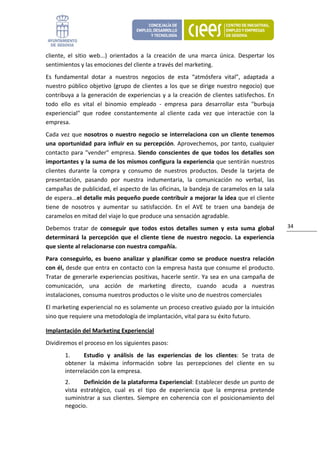 cliente,  el  sitio  web...)  orientados  a  la  creación  de  una  marca  única.  Despertar  los 
sentimientos y las emociones del cliente a través del marketing. 
Es  fundamental  dotar  a  nuestros  negocios  de  esta  “atmósfera  vital”,  adaptada  a 
nuestro  público  objetivo  (grupo  de  clientes  a  los  que  se  dirige  nuestro  negocio)  que 
contribuya a la generación de experiencias y a la creación de clientes satisfechos.  En 
todo  ello  es  vital  el  binomio  empleado  ‐  empresa  para  desarrollar  esta  "burbuja 
experiencial"  que  rodee  constantemente  al  cliente  cada  vez  que  interactúe  con  la 
empresa.  
Cada  vez  que  nosotros  o  nuestro  negocio  se  interrelaciona  con  un  cliente  tenemos 
una  oportunidad  para  influir  en  su  percepción.  Aprovechemos,  por  tanto,  cualquier 
contacto  para  "vender"  empresa.  Siendo  conscientes  de  que  todos  los  detalles  son 
importantes y la suma de los mismos configura la experiencia que sentirán nuestros 
clientes  durante  la  compra  y  consumo  de  nuestros  productos.  Desde  la  tarjeta  de 
presentación,  pasando  por  nuestra  indumentaria,  la  comunicación  no  verbal,  las 
campañas de publicidad, el aspecto de las oficinas, la bandeja de caramelos en la sala 
de espera...el detalle más pequeño puede contribuir a mejorar la idea que el cliente 
tiene  de  nosotros  y  aumentar  su  satisfacción.  En  el  AVE  te  traen  una  bandeja  de 
caramelos en mitad del viaje lo que produce una sensación agradable. 
Debemos  tratar  de  conseguir  que  todos  estos  detalles  sumen  y  esta  suma  global            34 
determinará  la  percepción  que  el  cliente  tiene  de  nuestro  negocio.  La  experiencia 
que siente al relacionarse con nuestra compañía. 
Para  conseguirlo,  es  bueno  analizar  y  planificar  como  se  produce  nuestra  relación 
con él, desde que entra en contacto con la empresa hasta que consume el producto. 
Tratar  de  generarle experiencias  positivas,  hacerle  sentir. Ya  sea  en  una  campaña  de 
comunicación,  una  acción  de  marketing  directo,  cuando  acuda  a  nuestras 
instalaciones, consuma nuestros productos o le visite uno de nuestros comerciales 
El marketing experiencial no es solamente un proceso creativo guiado por la intuición 
sino que requiere una metodología de implantación, vital para su éxito futuro. 

Implantación del Marketing Experiencial 
Dividiremos el proceso en los siguientes pasos: 
        1.     Estudio  y  análisis  de  las  experiencias  de  los  clientes:  Se  trata  de 
        obtener  la  máxima  información  sobre  las  percepciones  del  cliente  en  su 
        interrelación con la empresa.  
        2.      Definición de la plataforma Experiencial: Establecer desde un punto de 
        vista  estratégico,  cual  es  el  tipo  de  experiencia  que  la  empresa  pretende 
        suministrar  a  sus  clientes.  Siempre  en  coherencia  con  el  posicionamiento  del 
        negocio. 
 