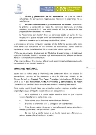 3.      Diseño  y  planificación  de  las  experiencias.  Se  trata  de  ofrecer 
        soluciones  a  las  percepciones  negativas  que  hacen  que  la  experiencia  no  sea 
        satisfactoria. 
        4.     Estructuración del contacto o encuentro con los clientes: Llevaremos a 
        la  práctica  la  conjunción  de  todos  los  elementos  (personas,  productos, 
        procesos,  comunicación…)    que  determinarán  el  tipo  de  experiencia  que 
        proporcionará la empresa a sus clientes. 
       La  “experiencia  del  cliente”  debe  ser  concebida  desde  un  punto  de  vista 
       integral, en la que se incluyen todos los elementos que si son bien gestionados 
       aportarán una experiencia positiva y memorable al cliente. 
La empresa que pretenda enriquecer su propia oferta, de forma que se perciba como 
única,  tendrá  que  convertirse  en  una  “creadora  de  experiencias”.  Siendo  capaz  de 
involucrar al cliente a nivel emotivo, físico, intelectual e incluso espiritual. 
    Uno  de  los  ejemplos    de  desarrollo  del  Marketing  de experiencias es  la  cadena de 
cafeterías Starbucks. Starbucks no vende café, vende experiencias. Al igual que Ferran 
Adria en su famoso Restaurante el Bulli. 
   La empresa Disney lleva muchos años creando experiencias holísticas relacionadas 
con su marca en sus parques temáticos. 

                                                                                                   35 
MARKETING RELACIONAL 

Desde  hace  ya  varios  años  el  marketing  está  cambiando  desde  un  enfoque  de 
transacciones,  centrado  en  los  productos,  a  otro  de  relaciones  centrado  en  los 
Clientes. De las 4 pes (Product, Price, Place y Promotion ) planteadas por McCarthy en 
1960,  a  las  4  ces  (Consumidor,  Coste,  Conveniencia  y  Comunicación)  de  Robert 
Lautherborn. En definitiva de un enfoque transaccional a un enfoque relacional. 
Como explica Luis G. Renart, hasta hace unos años, muchas empresas actuaban según 
un paradigma cuyas principales características son las siguientes: 
        •     Ni  el  proveedor  ni  el  cliente  tienen  memoria.  Cada  vez  que  se  quiere 
        vender algo el proceso parte desde cero. 
        •      Cada acto de venta tiene que ser rentable por sí mismo. 
        •      El cliente es anónimo o casi. Es un registro  en un ordenador. 
        •      Si perdemos a algún cliente, en el mercado encontraremos abundantes 
        clientes potenciales a los que sea fácil captar. 
        •      Es  más  fácil  y  barato  captar  a  un  cliente  nuevo  que  esforzarse  por 
        retener y desarrollar a los clientes actuales. 
 