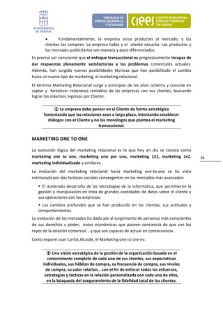 •      Fundamentalmente,  la  empresa  lanza  productos  al  mercado,  y  los 
        clientes los  compran. La empresa habla y el  cliente escucha. Los productos  y 
        los mensajes publicitarios son masivos y poco diferenciados. 
Es preciso ser consciente que el enfoque transaccional es progresivamente incapaz de 
dar  respuestas  plenamente  satisfactorias  a  los  problemas  comerciales  actuales. 
Además,  han  surgido  nuevas  posibilidades  técnicas  que  han  posibilitado  el  cambio 
hacia un nuevo tipo de marketing, el marketing relacional. 
El término Marketing Relacional surge a principios de los  años ochenta y consiste en 
captar  y    fortalecer  relaciones  rentables  de  las  empresas  con  sus  clientes,  buscando 
lograr los máximos ingresos por Cliente.  

                La empresa debe pensar en el Cliente de forma estratégica 
       fomentando que las relaciones sean a largo plazo, intentando establecer 
         diálogos con el Cliente y no los monólogos que plantea el marketing 
                                     transaccional. 

MARKETING ONE TO ONE 

La  evolución  lógica  del  marketing  relacional  es  lo  que  hoy  en  día  se  conoce  como 
marketing  one  to  one,  marketing  uno  por  uno,  marketing  121,  marketing  1x1,               36 
marketing individualizado y similares. 
La  evolución  del  marketing  relacional  hacia  marketing  one‐to‐one  se  ha  visto 
estimulada por dos factores sociales convergentes en los mercados más avanzados: 
     El  acelerado  desarrollo  de  las  tecnologías  de  la  informática,  que  permitieron  la 
   gestión y manipulación en línea de grandes cantidades de datos sobre el cliente y 
   sus operaciones con las empresas. 
     Los  cambios  profundos  que  se  han  producido  en  los  clientes,  sus  actitudes  y 
   comportamientos. 
La evolución de los mercados ha dado pie al surgimiento de personas más conscientes 
de  sus  derechos  y  poder;    entes  económicos  que  poseen  conciencia  de  que  son  los 
reyes de la relación comercial... y que son capaces de actuar en consecuencia. 
Como expone Juan Carlos Alcaide, el Marketing one to one es: 


           Una visión estratégica de la gestión de la organización basada en el 
        conocimiento completo de cada uno de sus clientes, sus expectativas 
      individuales, sus hábitos de compra, su frecuencia de compra, sus niveles 
       de compra, su valor relativo… con el fin de enfocar todos los esfuerzos, 
       estrategias y tácticas en la relación personalizada con cada uno de ellos, 
        en la búsqueda del aseguramiento de la fidelidad total de los clientes. 
 